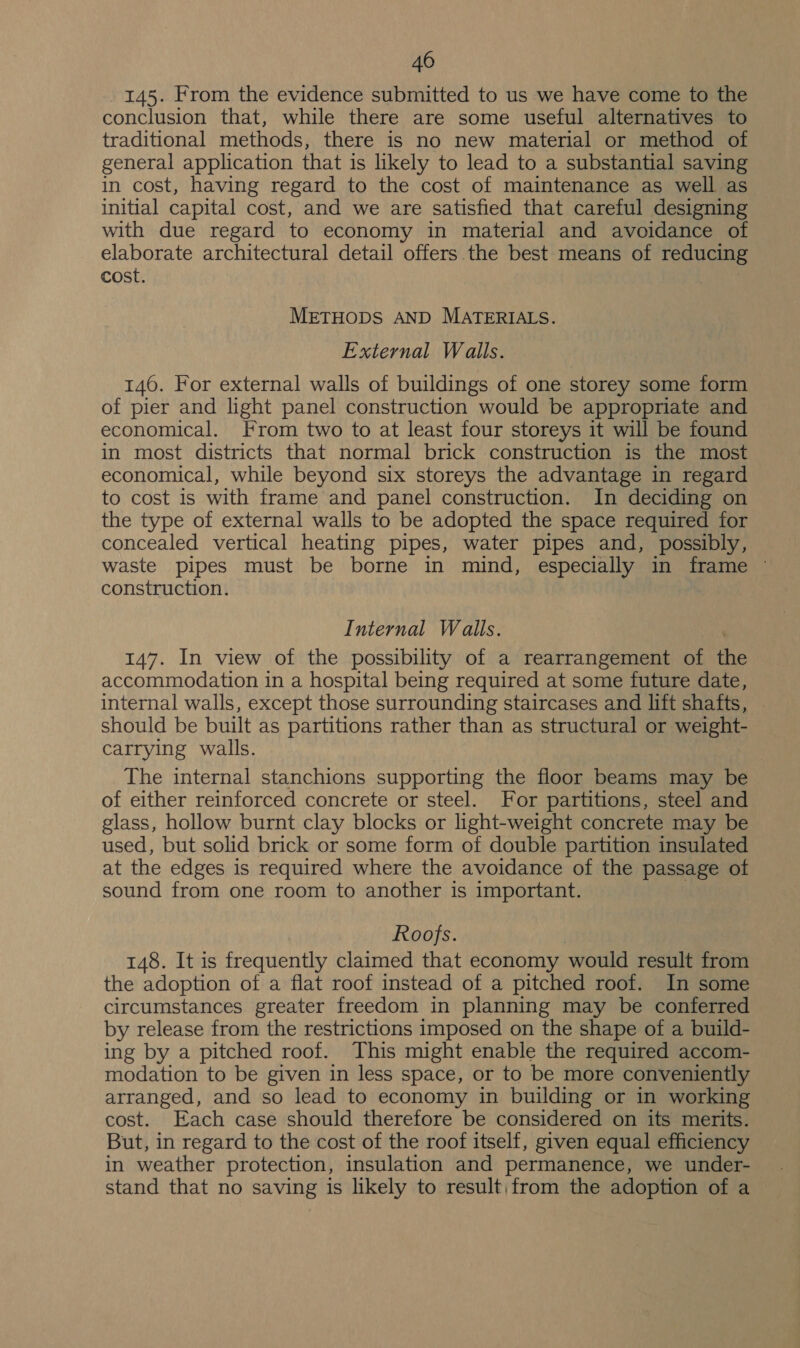 145. From the evidence submitted to us we have come to the conclusion that, while there are some useful alternatives to traditional methods, there is no new material or method of general application that is likely to lead to a substantial saving in cost, having regard to the cost of maintenance as well as — initial capital cost, and we are satisfied that careful designing with due regard to economy in material and avoidance of elaborate architectural detail offers the best means of reducing cost. METHODS AND MATERIALS. External Walls. 146. For external walls of buildings of one storey some form of pier and light panel construction would be appropriate and economical. From two to at least four storeys it will be found in most districts that normal brick construction is the most economical, while beyond six storeys the advantage in regard to cost is with frame and panel construction. In deciding on the type of external walls to be adopted the space required for concealed vertical heating pipes, water pipes and, possibly, waste pipes must be borne in mind, especially in frame ~ construction. Internal Walls. 147. In view of the possibility of a rearrangement of ue accommodation in a hospital being required at some future date, internal walls, except those surrounding staircases and lift shafts, should be built as partitions rather than as structural or weight- carrying walls. The internal stanchions supporting the floor beams may be of either reinforced concrete or steel. For partitions, steel and glass, hollow burnt clay blocks or light-weight concrete may be used, but solid brick or some form of double partition insulated at the edges is required where the avoidance of the passage of sound from one room to another is important. Roofs. 148. It is frequently claimed that economy would result from the adoption of a flat roof instead of a pitched roof. In some circumstances greater freedom in planning may be conferred by release from the restrictions imposed on the shape of a build- ing by a pitched roof. This might enable the required accom- modation to be given in less space, or to be more conveniently arranged, and so lead to economy in building or in working cost. Each case should therefore be considered on its merits. But, in regard to the cost of the roof itself, given equal efficiency in weather protection, insulation and permanence, we under- stand that no saving is likely to result;from the adoption of a