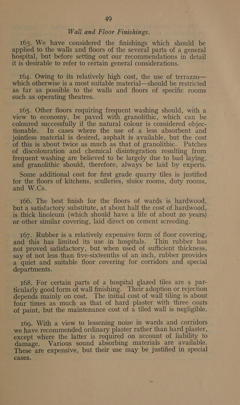 Wall and Floor Finishings. _, 163. We have considered the finishings which should be applied to the walls and floors of the several parts of a general hospital, but before setting out our recommendations in detail it is desirable to refer to certain general considerations. 164. Owing to its relatively high cost, the use of terrazzo— which otherwise is a most suitable material—should be restricted as far as possible to the walls and floors of specific rooms such as operating theatres. 165. Other floors requiring frequent washing should, with a view to economy, be paved with granolithic, which can be coloured successfully if the natural colour is considered objec- tionable. In cases where the use of a less absorbent and jointless material is desired, asphalt is available, but the cost of this is about twice as much as that of granolithic. Patches of discolouration and chemical disintegration resulting from frequent washing are believed to be largely due to bad laying, and granolithic should, therefore, always be laid by experts. Some additional cost for first grade quarry tiles is justified for the floors of kitchens, sculleries, sluice rooms, duty rooms, and W.Cs. 166. The best finish for the floors of wards is hardwood, but a satisfactory substitute, at about half the cost of hardwood, is thick linoleum (which should have a life of about 20 years) or other similar covering, laid direct on cement screeding. 167. Rubber is a relatively expensive form of floor covering, and this has limited its use in hospitals. Thin rubber has not proved satisfactory, but when used of sufficient thickness, say of not less than five-sixteenths of an inch, rubber provides a quiet and suitable floor covering for corridors and special departments. 168. For certain parts of a hospital glazed tiles are a par- ticularly good form of wall finishing. Their adoption or rejection depends mainly on cost. The initial cost of wall tiling is about four times as much as that of hard plaster with three coats of paint, but the maintenance cost of a tiled wall is negligible. 169. With a view to lessening noise in wards and corridors we have recommended ordinary plaster rather than hard plaster, except where the latter is required on account of liability to damage. Various sound absorbing materials are available. _ These are expensive, but their use may be justified in special cases.