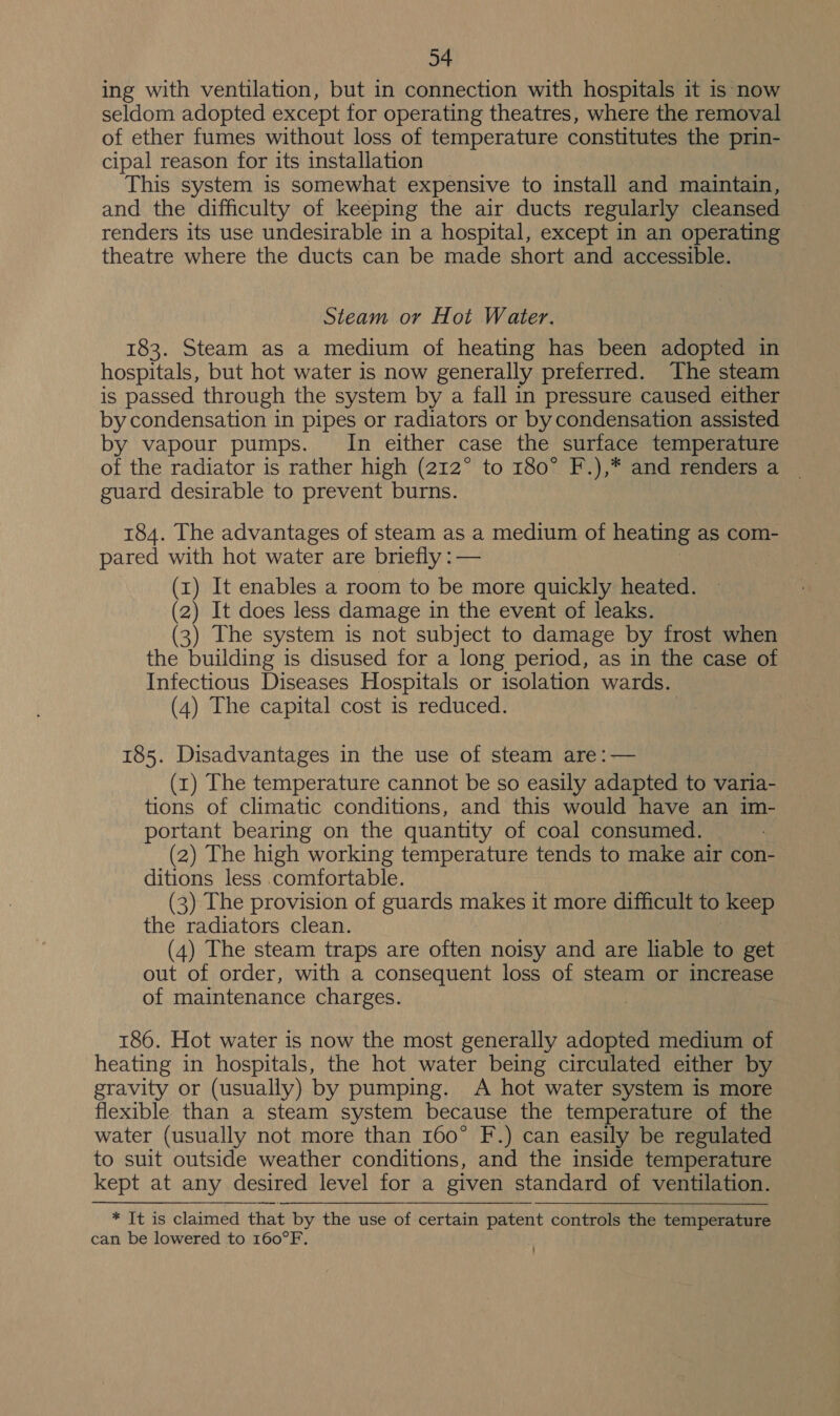 34 ing with ventilation, but in connection with hospitals it is now seldom adopted except for operating theatres, where the removal of ether fumes without loss of temperature constitutes the prin- cipal reason for its installation This system is somewhat expensive to install and maintain, and the difficulty of keeping the air ducts regularly cleansed renders its use undesirable in a hospital, except in an operating theatre where the ducts can be made short and accessible. Steam or Hot Water. 183. Steam as a medium of heating has been adopted in hospitals, but hot water is now generally preferred. The steam is passed through the system by a fall in pressure caused either by condensation in pipes or radiators or by condensation assisted by vapour pumps. In either case the surface temperature of the radiator is rather high (212° to 180° F.),* and renders a ~ guard desirable to prevent burns. 184. The advantages of steam as a medium of heating as com- pared with hot water are briefly :— (1) It enables a room to be more quickly heated. (2) It does less damage in the event of leaks. (3) The system is not subject to damage by frost when the building is disused for a long period, as in the case of Infectious Diseases Hospitals or isolation wards. (4) The capital cost is reduced. 185. Disadvantages in the use of steam are :— (1) The temperature cannot be so easily adapted to varia- tions of climatic conditions, and this would have an im- portant bearing on the quantity of coal consumed. (2) The high working temperature tends to make air con- ditions less comfortable. (3) The provision of guards makes it more difficult to keep the radiators clean. (4) The steam traps are often noisy and are liable to get out of order, with a consequent loss of steam or increase of maintenance charges. | 186. Hot water is now the most generally adopted medium of heating in hospitals, the hot water being circulated either by gravity or (usually) by pumping. A hot water system is more flexible than a steam system because the temperature of the water (usually not more than 160° F.) can easily be regulated to suit outside weather conditions, and the inside temperature kept at any desired level for a given standard of ventilation. * It is claimed that by the use of certain patent controls the temperature can be lowered to 160°F.