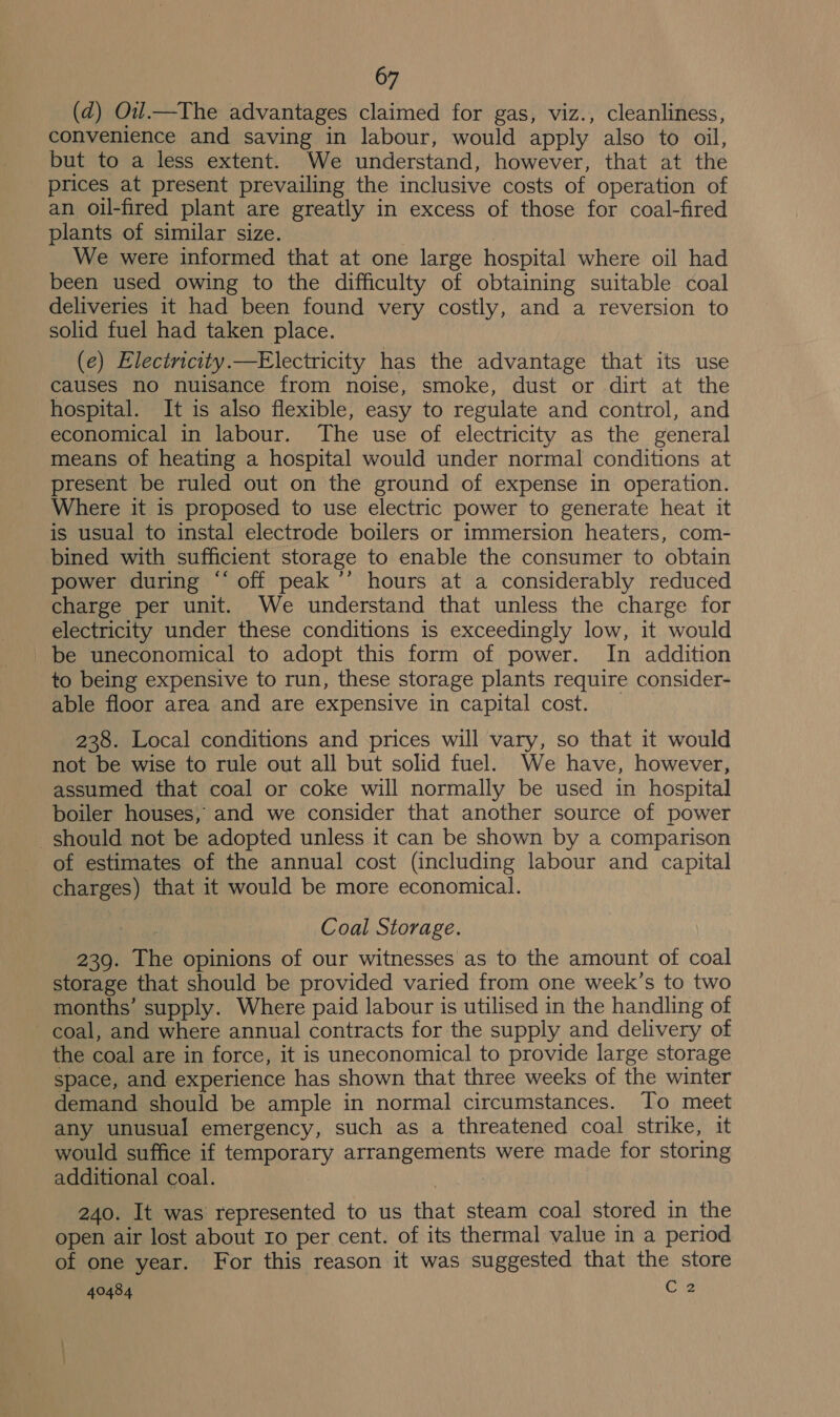 (d) Ou.—The advantages claimed for gas, viz., cleanliness, convenience and saving in labour, would apply also to oil, but to a less extent. We understand, however, that at the prices at present prevailing the inclusive costs of operation of an oil-fired plant are greatly in excess of those for coal-fired plants of similar size. We were informed that at one large hospital where oil had been used owing to the difficulty of obtaining suitable coal deliveries it had been found very costly, and a reversion to solid fuel had taken place. (e) Electnicity.—Electricity has the advantage that its use causes no nuisance from noise, smoke, dust or dirt at the hospital. It is also flexible, easy to regulate and control, and economical in labour. The use of electricity as the general means of heating a hospital would under normal conditions at present be ruled out on the ground of expense in operation. Where it is proposed to use electric power to generate heat it is usual to instal electrode boilers or immersion heaters, com- bined with sufficient storage to enable the consumer to obtain power during “ off peak ’’ hours at a considerably reduced charge per unit. We understand that unless the charge for electricity under these conditions is exceedingly low, it would be uneconomical to adopt this form of power. In addition to being expensive to run, these storage plants require consider- able floor area and are expensive in capital cost. _ 238. Local conditions and prices will vary, so that it would not be wise to rule out all but solid fuel. We have, however, assumed that coal or coke will normally be used in hospital boiler houses, and we consider that another source of power should not be adopted unless it can be shown by a comparison of estimates of the annual cost (including labour and capital charges) that it would be more economical. Coal Storage. 239. The opinions of our witnesses as to the amount of coal storage that should be provided varied from one week’s to two months’ supply. Where paid labour is utilised in the handling of coal, and where annual contracts for the supply and delivery of the coal are in force, it is uneconomical to provide large storage space, and experience has shown that three weeks of the winter demand should be ample in normal circumstances. Jo meet any unusual emergency, such as a threatened coal strike, it would suffice if temporary arrangements were made for storing additional coal. ; 240. It was represented to us that steam coal stored in the open air lost about Io per cent. of its thermal value in a period of one year. For this reason it was suggested that the store
