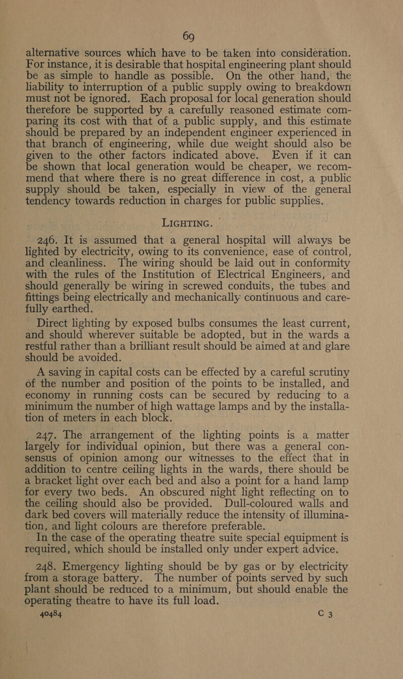 alternative sources which have to be taken into consideration. For instance, it is desirable that hospital engineering plant should be as simple to handle as possible. On the other hand, the liability to interruption of a public supply owing to breakdown must not be ignored. Each proposal for local generation should therefore be supported by a carefully reasoned estimate com- paring its cost with that of a public supply, and this estimate should be prepared by an independent engineer experienced in that branch of engineering, while due weight should also be given to the other factors indicated above. Even if it can be shown that local generation would be cheaper, we recom- mend that where there is no great difference in cost, a public supply should be taken, especially in view of the general tendency towards reduction in charges for public supplies. LIGHTING. | - 246. It is assumed that a general hospital will always be lighted by electricity, owing to its convenience, ease of control, and cleanliness. The wiring should be laid out in conformity with the rules of the Institution of Electrical Engineers, and should generally be wiring in screwed conduits, the tubes and fittings being electrically and mechanically continuous and care- fully earthed. ’ Direct lighting by exposed bulbs consumes the least current, and should wherever suitable be adopted, but in the wards a restful rather than a brilliant result should be aimed at and glare should be avoided. A saving in capital costs can be effected by a careful scrutiny of the number and position of the points to be installed, and economy in running costs can be secured by reducing to a minimum the number of high wattage lamps and by the installa- tion of meters in each block. 247. The arrangement of the lighting points is a matter largely for individual opinion, but there was a general con- sensus of opinion among our witnesses to the effect that in addition to centre ceiling lights in the wards, there should be a bracket light over each bed and also a point for a hand lamp for every two beds. An obscured night light reflecting on to the ceiling should also be provided. Dull-coloured walls and dark bed covers will materially reduce the intensity of illumina- tion, and light colours are therefore preferable. _ In the case of the operating theatre suite special equipment is - required, which should be installed only under expert advice. 248. Emergency lighting should be by gas or by electricity from a storage battery. The number of points served by such plant should be reduced to a minimum, but should enable the operating theatre to have its full load.