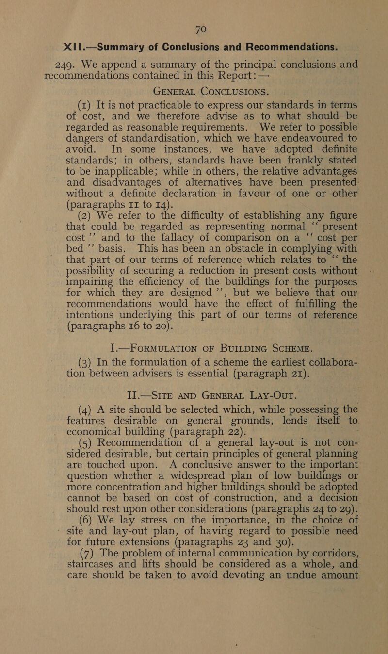 X11.—Summary of Conclusions and Recommendations. 249. We append a summary of the principal conclusions and recommendations contained in this Report: — GENERAL CONCLUSIONS. (z) It is not practicable to express our standards in terms of cost, and we therefore advise as to what should be regarded as reasonable requirements. We refer to possible dangers of standardisation, which we have endeavoured to avoid. In some instances, we have adopted definite standards; in others, standards have been frankly stated to be inapplicable; while in others, the relative advantages and disadvantages of alternatives have been presented: without a definite declaration in favour of one or other (paragraphs 11 to 14). (2) We refer to the difficulty of establishing any figure that could be regarded as representing normal ‘* present cost ’’ and to the fallacy of comparison on a “ cost per bed ’’ basis. This has been an obstacle in complying with that part of our terms of reference which relates to “‘ the possibility of securing a reduction in present costs without impairing the efficiency of the buildings for the purposes for which they are designed ’’, but we believe that our recommendations would have the effect of fulfilling the intentions underlying this part of our terms of reference (paragraphs 16 to 20). I.—FORMULATION OF BUILDING SCHEME. (3) In the formulation of a scheme the earliest collabora- tion between advisers is essential (paragraph 21). II.—SITE AND GENERAL LAy-OUT. (4) A site should be selected which, while possessing the features desirable on general grounds, lends itself to economical building (paragraph 22). (5) Recommendation of a general lay-out is not con- sidered desirable, but certain principles of general planning are touched upon. A conclusive answer to the important question whether a widespread plan of low buildings or more concentration and higher buildings should be adopted cannot be based on cost of construction, and a decision should rest upon other considerations (paragraphs 24 to 20). (6) We lay stress on the importance, in the choice of - site and lay-out plan, of having regard to possible need for future extensions (paragraphs 23 and 30). (7) The problem of internal communication by corridors, staircases and lifts should be considered as a whole, and care should be taken to avoid devoting an undue amount