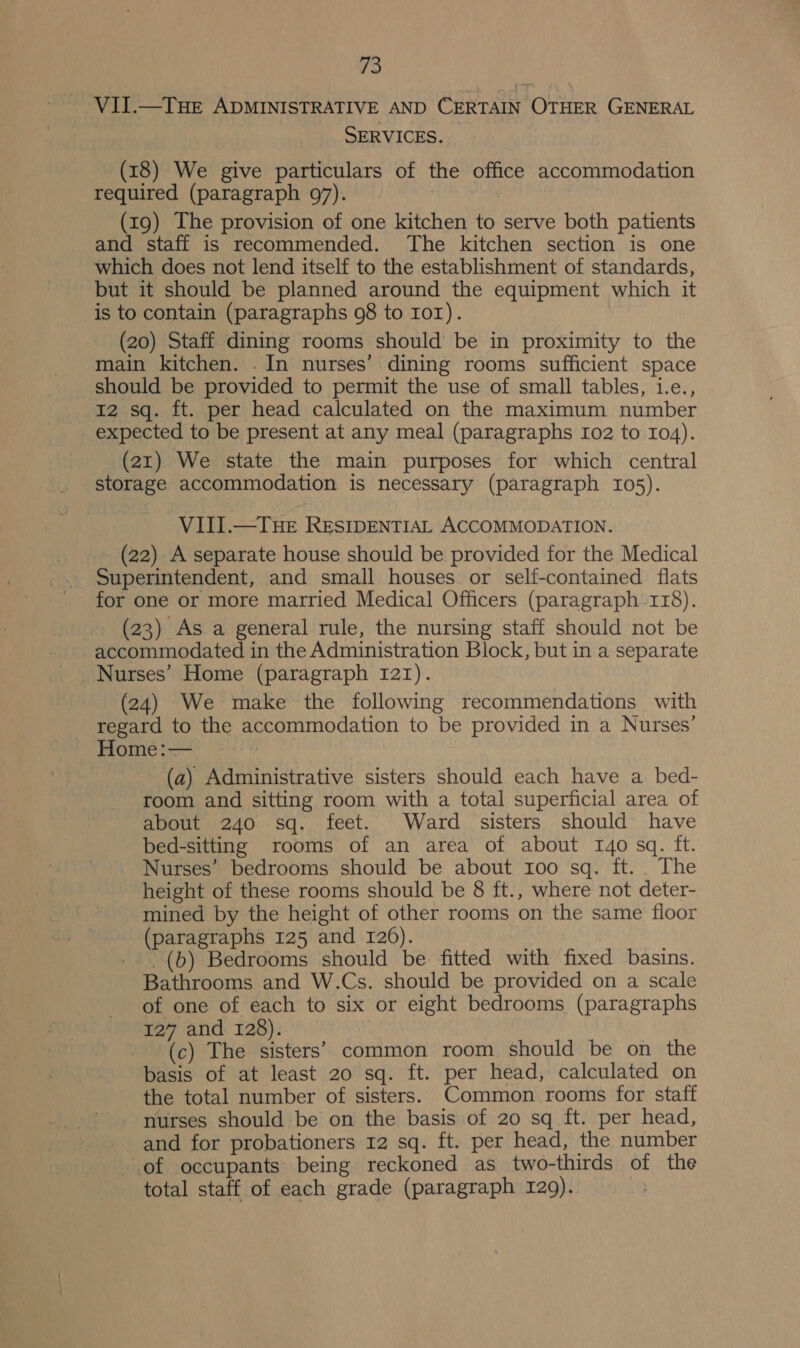 VII.—THE ADMINISTRATIVE AND CERTAIN OTHER GENERAL SERVICES. | (18) We give particulars of the office accommodation required (paragraph 97). (19) The provision of one kitchen to serve both patients and staff is recommended. The kitchen section is one which does not lend itself to the establishment of standards, but it should be planned around the equipment which it is to contain (paragraphs 98 to Ior). (20) Staff dining rooms should be in proximity to the main kitchen. . In nurses’ dining rooms sufficient space should be provided to permit the use of small tables, 1.e., 12 sq. ft. per head calculated on the maximum number expected to be present at any meal (paragraphs ro2 to 104). (21) We state the main purposes for which central storage accommodation is necessary (paragraph 105). VIII.—THE RESIDENTIAL ACCOMMODATION. (22) A separate house should be provided for the Medical Superintendent, and small houses or self-contained flats for one or more married Medical Officers (paragraph 118). (23) As a general rule, the nursing staff should not be accommodated in the Administration Block, but in a separate Nurses’ Home (paragraph 121). (24) We make the following recommendations with regard to the accommodation to be provided in a Nurses’ Home:— (a) Administrative sisters should each have a. bed- room and sitting room with a total superficial area of about 240 sq. feet. Ward sisters should have bed-sitting rooms of an area of about 140 sq. ft. Nurses’ bedrooms should be about 100 sq. ft... The height of these rooms should be 8 ft., where not deter- mined by the height of other rooms on the same floor (paragraphs 125 and 126). '(b) Bedrooms should be fitted with fixed basins. Bathrooms and W.Cs. should be provided on a scale of one of each to six or eight bedrooms (paragraphs 127 and 128). | (c) The sisters’ common room should be on_ the basis of at least 20 sq. ft. per head, calculated on the total number of sisters. Common rooms for staff - nurses should be on the basis of 20 sq ft. per head, and for probationers 12 sq. ft. per head, the number of occupants being reckoned as two-thirds of the total staff of each grade (paragraph 129).