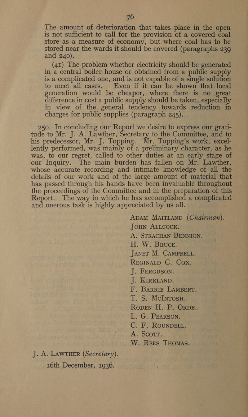 70 The amount of deterioration that takes place in the open is not sufficient to call for the provision of a covered coal store aS a measure of economy, but. where coal has to be stored near the wards it should be covered (paragraphs 239 and 240). | (41) The problem whether electricity should be generated in a central boiler house or obtained from a public supply is a complicated one, and is not capable of a single solution to meet all cases. Even if it can be shown that local generation would be cheaper, where there is no great difference in cost a public supply should be taken, especially in view of the general tendency towards reduction in charges for public supplies (paragraph 245). 250. In concluding our Report we desire to express our grati- tude to Mr. J. A. Lawther, Secretary to the Committee, and to his predecessor, Mr. J. Topping. Mr. Topping’s work, excel- lently performed, was mainly of a preliminary character, as he was, to our regret, called to other duties at an early stage of our Inquiry. The main burden has fallen on Mr. Lawther, whose accurate recording and intimate knowledge of all the | details of our work and of the large amount of material that has passed through his hands have been invaluable throughout the proceedings of the Committee and in the preparation of this Report. The way in which he has accomplished a complicated and onerous task is highly appreciated by us all. ADAM MAITLAND (Chairman). JoHN ALLCOCK. | A. STRACHAN BENNION. H. W. Bruce. | JaneT M. CAMPBELL. REGINALD C. Cox. J. FERGUSON. J. KIRKLAND. F. BARRIE LAMBERT. T. S. McInTosH. RopENn H. P. ORobe., L. G. PEARSON. C. F. ROUNDELL. A. SCOTT. W. Rees THOMAS. J. A. LAWTHER (Secretary). 16th December, 1936.