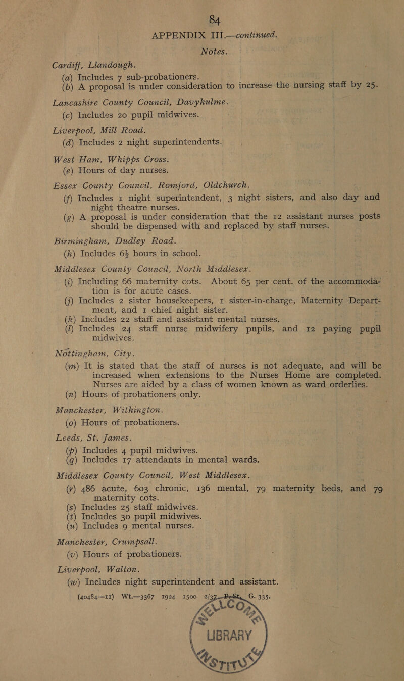 APPENDIX III.—continued. Notes. Cardiff, Liandough. (a) Includes 7 sub-probationers. (b) A proposal is under consideration to increase the nursing staff by 25- Lancashive County Council, Davyhulme. (c) Includes 20 pupil midwives. Liverpool, Mill Road. (d) Includes 2 night superintendents. West Ham, Whipps Cross. (e) Hours of day nurses, Essex County Council, Romford, Oldchurch. f) Includes x night superintendent, 3 night sisters, and also day and night theatre nurses. (g) A proposal is under consideration that the 12 assistant nurses posts should be dispensed with and replaced by staff nurses. Bimingham, Dudley Road. (h) Includes 64 hours in school. Middlesex County Council, North Middlesex. (2) Including 66 maternity cots. About 65 per cent. of the accommoda- tion is for acute cases. } (7) Includes 2 sister housekeepers, 1 sister-in-charge, Maternity Depart- ment, and 1 chief night sister. : (k) Includes 22 staff and assistant mental nurses. . (1) Includes 24 staff nurse midwifery pupils, and 12 paying pupil midwives. Nottingham, City. (m) It is stated that the staff of nurses is not adequate, and will be increased when extensions to the Nurses Home are completed. | Nurses are aided by a class of women known as ward orderlies. (nx) Hours of probationers only. Manchester, Withington. (0) Hours of probationers. Leeds, St. James. (p) Includes 4 pupil midwives. (q) Includes 17 attendants in mental wards. Middlesex County Council, West Middlesex. (ry) 486 acute, 603 chronic, 136 mental, 79 maternity beds, and 79 maternity cots. (s) Includes 25 staff midwives. (t) Includes 30 pupil midwives. (uw) Includes 9 mental nurses. Manchester, Crumpsall. (v) Hours of probationers. Liverpool, Walion. (w) Includes night superintendent and assistant.  ~ LIBRARY iy Coriw&gt; 