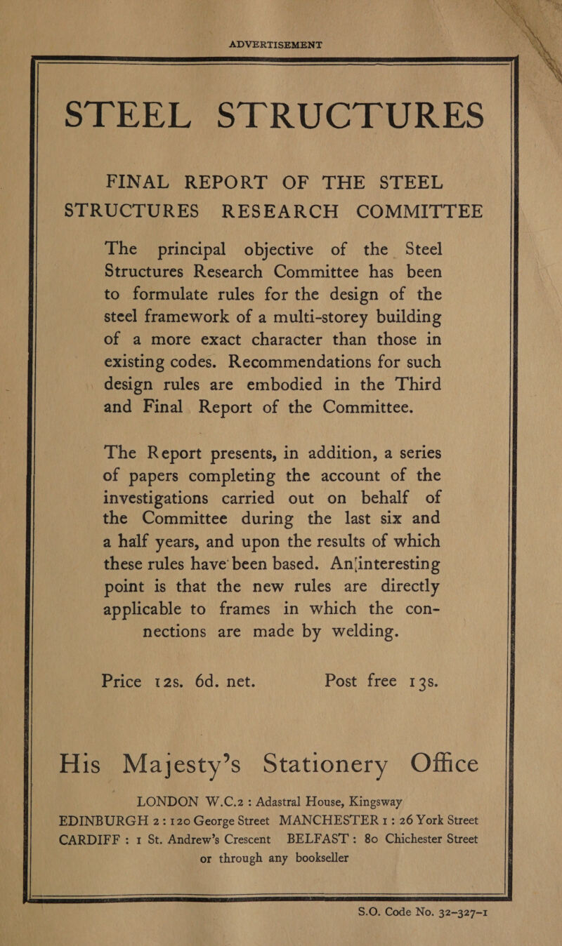    ADVERTISEMENT    STEEL STRUCTURES FINAL REPORT OF THE STEEL STRUCTURES RESEARCH COMMITTEE      The principal objective of the Steel Structures Research Committee has been to formulate rules for the design of the steel framework of a multi-storey building of a more exact character than those in existing codes. Recommendations for such _ design rules are embodied in the Third and Final Report of the Committee.         The Report presents, in addition, a series of papers completing the account of the investigations carried out on behalf of the Committee during the last six and a half years, and upon the results of which these rules have'been based. Anjtinteresting point is that the new rules are directly applicable to frames in which the con- nections are made by welding.            Price 12s. 6d. net. Post free 13s.  His Mayesty’s Stationery Office LONDON W.C.z2: Adastral House, Kingsway EDINBURGH 2: 120 George Street MANCHESTER 1: 26 York Street CARDIFF : 1 St. Andrew’s Crescent BELFAST: 80 Chichester Street or through any bookseller       S.0. Code No. 32-327-1