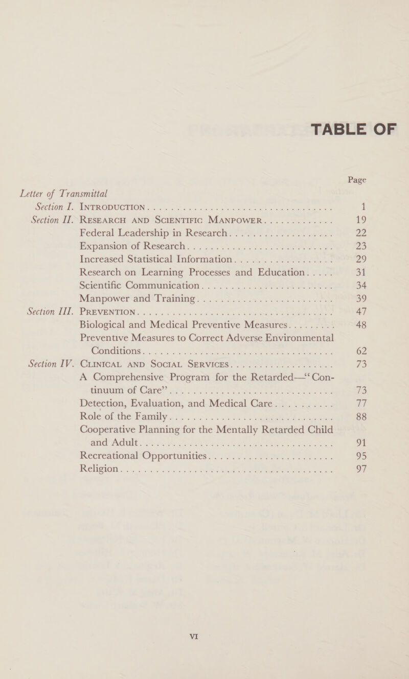 TABLE OF Section I. Section IT. Section IIT. Section IV. Page ORONO cond eb eee eb SES tees Bele eee Bs 1 RESEARCH AND SCIENTIFIC MANPOWER............. 19 Federal Leadership'inm Kesearelts 724647) Pe ad 22 Rewpamsiaei or INGsGGNeth. . ba «3 aw ih os ee Sw 23 Incr@ased Statistical information... . Wee 4s 29 Research on Learning Processes and Education..... 31 scicoie Gomerninienivon. .... 0...) &lt; Shao se Deed 34 Manpower ald Traming 50. cn ot hea oe 59 PREVENTION: ois yc a3 eee Oe eee ee 47 Biological and Medical Preventive Measures......... 48 Preventive Measures to Correct Adverse Environmental CRIES ce Fs. 5 Gon celal acted Oe a eee 62 CHNIG4G ANp- Social SkrVicge? OSes Fran aS..., ye A Comprehensive Program for the Retarded—*‘Con- pustbenny OP Care’ ogi! US Tee eR es 73 Detection, Evaluation, and Medical Care.......... 77 Kole ie baaaly 6: . 6s 2509 24 2 6 Vad ees 88 Cooperative Planning for the Mentally Retarded Child pa rua est, dt oY. Rats eters eee 91 Recréeanonal ip portunities. 6 es eS Fe soe 95