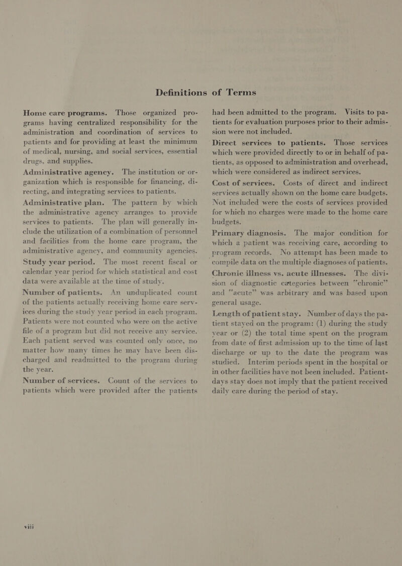 Home care programs. Those organized pro- grams having centralized responsibility for the administration and coordination of services to patients and for providing at least the minimum of medical, nursing, and social services, essential drugs, and supplies. Administrative agency. ‘The institution or or- ganization which is responsible for financing, di- recting, and integrating services to patients. Administrative plan. The pattern by which the administrative agency arranges to provide services to patients. The plan will generally in- clude the utilization of a combination of personnel and facilities from the home care program, the administrative agency, and community agencies. Study year period. The most recent fiscal or calendar year period for which statistical and cost data were available at the time of study. Number of patients. An unduplicated count of the patients actually receiving home care serv- ices during the study year period in each program. Patients were not counted who were on the active file of a program but did not receive any service. Each patient served was counted only once, no matter how many times he may have been dis- charged and readmitted to the program during the year. Number of services. Count of the services to patients which were provided after the patients viii had been admitted to the program. Visits to pa- tients for evaluation purposes prior to their admis-— sion were not included. Direct services to patients. Those services which were provided directly to or in behalf of pa- tients, as opposed to administration and overhead, which were considered as indirect services. Cost of services. Costs of direct and indirect services actually shown on the home care budgets. Not included were the costs of services provided for which no charges were made to the home care budgets. Primary diagnosis. The major condition for which a patient was receiving care, according to program records. No attempt has been made to Chronic illness vs. acute illnesses. The divi- sion of diagnostic categories between “chronic” and “acute” was arbitrary and was based upon general usage. Length of patient stay. Number of days the pa- tient stayed on the program: (1) during the study year or (2) the total time spent on the program from date of first admission up to the time of last discharge or up to the date the program was studied. Interim periods spent in the hospital or in other facilities have not been included. Patient- days stay does not imply that the patient received daily care during the period of stay.
