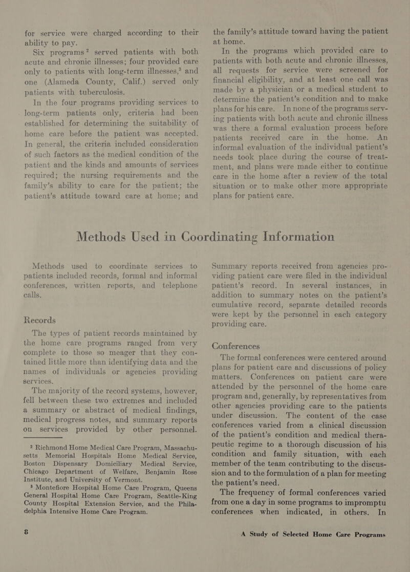 for service were charged according to their ability to pay. Six programs? served patients with both acute and chronic illnesses; four provided care only to patients with long-term illnesses,’ and one (Alameda County, Calif.) served only patients with tuberculosis. In the four programs providing services to long-term patients only, criteria had been established for determining the suitability of home care before the patient was accepted. In general, the criteria included consideration of such factors as the medical condition of the patient and the kinds and amounts of services required; the nursing requirements and the family’s ability to care for the patient; the patient’s attitude toward care at home; and the family’s attitude toward having the patient at home. In the programs which provided care to patients with both acute and chronic illnesses, all requests for service were screened for financial eligibility, and at least one call was made by a physician or a medical student to determine the patient’s condition and to make plans for hiscare. In none of the programs sery- ing patients with both acute and chronic illness was there a formal evaluation process before patients received care in the home. An informal evaluation of the individual patient’s needs took place during the course of treat- ment, and plans were made either to continue care in the home after a review of the total situation or to make other more appropriate plans for patient care. Methods used to coordinate services to patients meluded records, formal and informal conferences, written reports, and telephone calls. Records The types of patient records maintained by the home care programs ranged from very complete to those so meager that they con- tained little more than identifying data and the names of individuals or agencies providing services. The majority of the record systems, however, fell between these two extremes and included a summary or abstract of medical findings, medical progress notes, and summary reports on services provided by other personnel. 2 Richmond Home Medical Care Program, Massachu- setts Memorial Hospitals Home Medical Service, Boston Dispensary Domiciliary Medical Service, Chicago Department of Welfare, Benjamin Rose Institute, and University of Vermont. 3 Montefiore Hospital Home Care Program, Queens General Hospital Home Care Program, Seattle-King County Hospital Extension Service, and the Phila- delphia Intensive Home Care Program. &amp; Summary reports received from agencies pro- viding patient care were filed in the individual patient’s record. In several instances, in addition to summary notes on the patient’s cumulative record, separate detailed records were kept by the personnel in each category providing care. Conferences The formal conferences were centered around plans for patient care and discussions of policy matters. Conferences on patient care were attended by the personnel of the home care. program and, generally, by representatives from other agencies providing care to the patients under discussion. The content of the case conferences varied from a clinical discussion of the patient’s condition and medical thera- peutic regime to a thorough discussion of his condition and family situation, with each member of the team contributing to the discus- sion and to the formulation of a plan for meeting the patient’s need. The frequency of formal conferences varied from one a day in some programs to impromptu conferences when indicated, in others. In