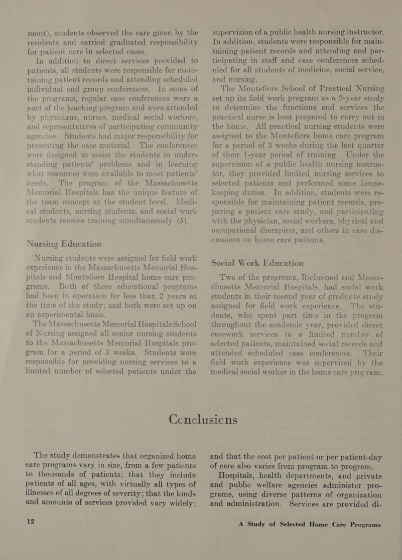 mont), students observed the care given by the residents and carried graduated responsibility for patient care in selected cases. In addition to direct services provided to patients, all students were responsible for main- taining patient records and attending scheduled individual and group conferences. In some of the programs, regular case conferences were a part of the teaching program and were attended by physicians, nurses, medical social workers, and representatives of participating community agencies. Students had major responsibility for presenting the case material. The conferences were designed to assist the students in under- standing patients’ problems and in learning what resources were available to meet patients’ needs. The program of the Massachusetts Memorial Hospitals has the unique feature of the team concept at the student level. Medi- cal students, nursing students, and social work students receive training simultaneously (8). Nursing Education Nursing students were assigned for field work experience in the Massachusetts Memorial Hos- pitals and Montefiore Hospital home care pro- grams. Both of these educational programs had been in operation for less than 2 years at the time of the study; and both were set up on an experimental basis. The Massachusetts Memorial Hospitals School of Nursing assigned all senior nursing students to the Massachusetts Memorial Hospitals pro- gram for a period of 3 weeks. Students were responsible for providing nursing services to a limited number of selected patients under the supervision of a public health nursing instructor. In addition, students were responsible for main- taining patient records and attending and par- ticipating in staff and case conferences sched- uled for all students of medicine, social service, and nursing. The Montefiore School of Practical Nursing set up its field work program as a 2-year study to determine the functions and services the practical nurse is best prepared to carry out in the home. All practical nursing students were assigned to the Montefiore home care program for a period of 3 weeks during the last quarter of their 1-year period of training. Under the supervision of a public health nursing instruc- tor, they provided limited nursing services to selected patients and performed some house- keeping duties. In addition, students were re- sponsible for maintaining patient records, pre- . pering a patient care study, and participating with the physician, social workers, physical and occupational therapists, and others in case dis- cussions on home care patients. Social Work Education Two of the programs, Richmond and Massa- chusetts Memorial Hospitals, had social work students in their second year of graduate study - assigned for field work experience. The stu- dents, who spent part time in the progrem throughout the academic year, provided direct casework services to a limited number of selected patients, maintained social records and attended scheduled case conferences. Their field work experience was supervised by the medical social worker in the home care pro¢ram. The study demonstrates that organized home care programs vary in size, from a few patients to thousands of patients; that they include patients of all ages, with virtually all types of illnesses of all degrees of severity; that the kinds and amounts of services provided vary widely; 12 and that the cost per patient or per patient-day of care also varies from program to program. Hospitals, health departments, and private and public welfare agencies administer pro- grams, using diverse patterns of organization and administration. Services are provided di-