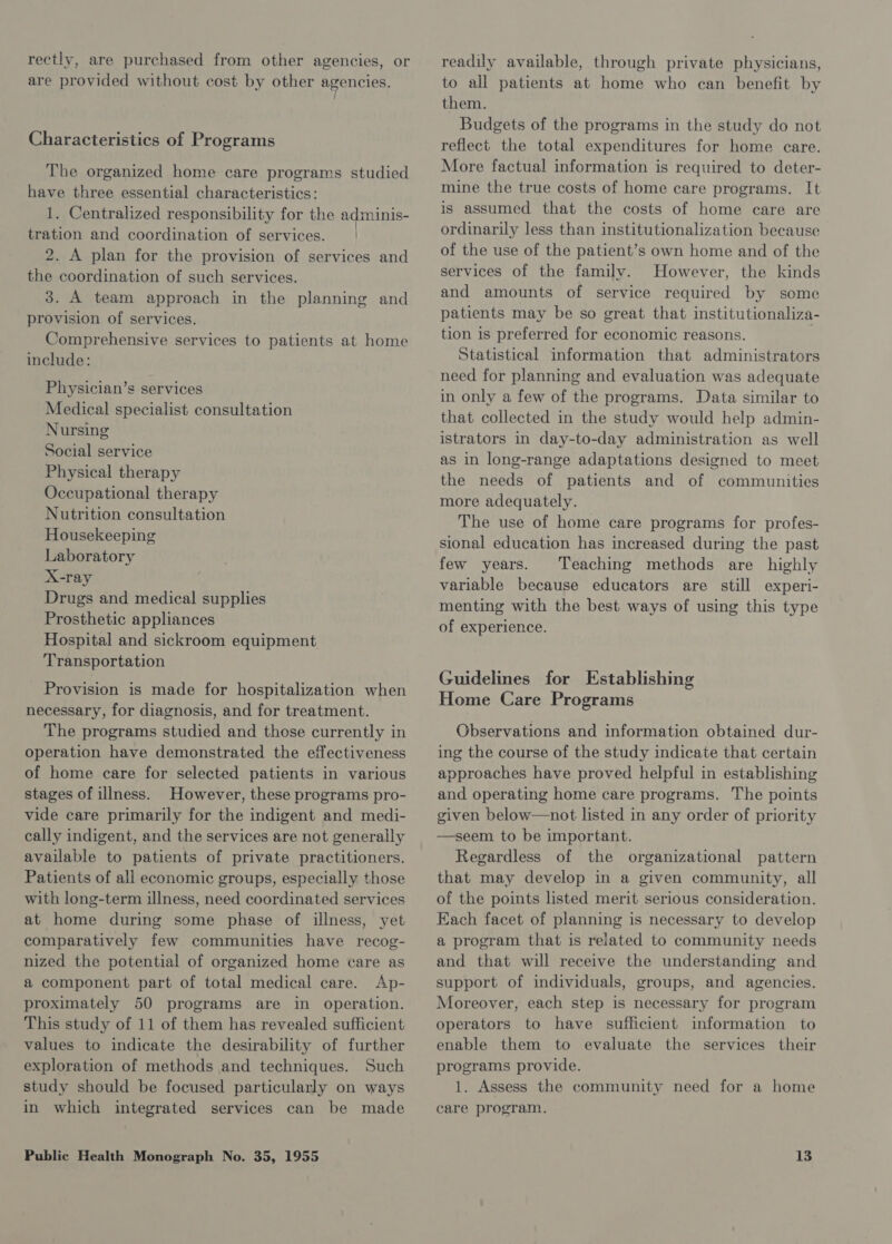 rectly, are purchased from other agencies, or are provided without cost by other agencies. Characteristics of Programs The organized home care programs studied have three essential characteristics: 1. Centralized responsibility for the adminis- tration and coordination of services. | 2. A plan for the provision of services and the coordination of such services. 3. A team approach in the planning and provision of services. Comprehensive services to patients at home include: Physician’s services Medical specialist consultation Nursing Social service Physical therapy Occupational therapy Nutrition consultation Housekeeping Laboratory X-ray Drugs and medical supplies Prosthetic appliances Hospital and sickroom equipment Transportation Provision is made for hospitalization when necessary, for diagnosis, and for treatment. The programs studied and those currently in operation have demonstrated the effectiveness of home care for selected patients in various stages of illness. However, these programs pro- vide care primarily for the indigent and medi- cally indigent, and the services are not generally available to patients of private practitioners. Patients of all economic groups, especially those with long-term illness, need coordinated services at home during some phase of illness, yet comparatively few communities have recog- nized the potential of organized home care as a component part of total medical care. Ap- proximately 50 programs are in operation. This study of 11 of them has revealed sufficient values to indicate the desirability of further exploration of methods and techniques. Such study should be focused particularly on ways in which integrated services can be made readily available, through private physicians, to all patients at home who can benefit by them. Budgets of the programs in the study do not reflect the total expenditures for home care. More factual information is required to deter- mine the true costs of home care programs. It is assumed that the costs of home care are ordinarily less than institutionalization because of the use of the patient’s own home and of the services of the family. However, the kinds and amounts of service required by some patients may be so great that institutionaliza- tion is preferred for economic reasons. Statistical information that administrators need for planning and evaluation was adequate in only a few of the programs. Data similar to that collected in the study would help admin- istrators in day-to-day administration as well as in long-range adaptations designed to meet the needs of patients and of communities more adequately. The use of home care programs for profes- sional education has increased during the past few years. Teaching methods are highly variable because educators are still experi- menting with the best ways of using this type of experience. Guidelines for Establishing Home Care Programs Observations and information obtained dur- ing the course of the study indicate that certain approaches have proved helpful in establishing and operating home care programs. The points given below—not listed in any order of priority —seem to be important. Regardless of the organizational pattern that may develop in a given community, all of the points listed merit serious consideration. Each facet of planning is necessary to develop a program that is related to community needs and that will receive the understanding and support of individuals, groups, and agencies. Moreover, each step is necessary for program operators to have sufficient information to enable them to evaluate the services their programs provide. 1. Assess the community need for a home care program.