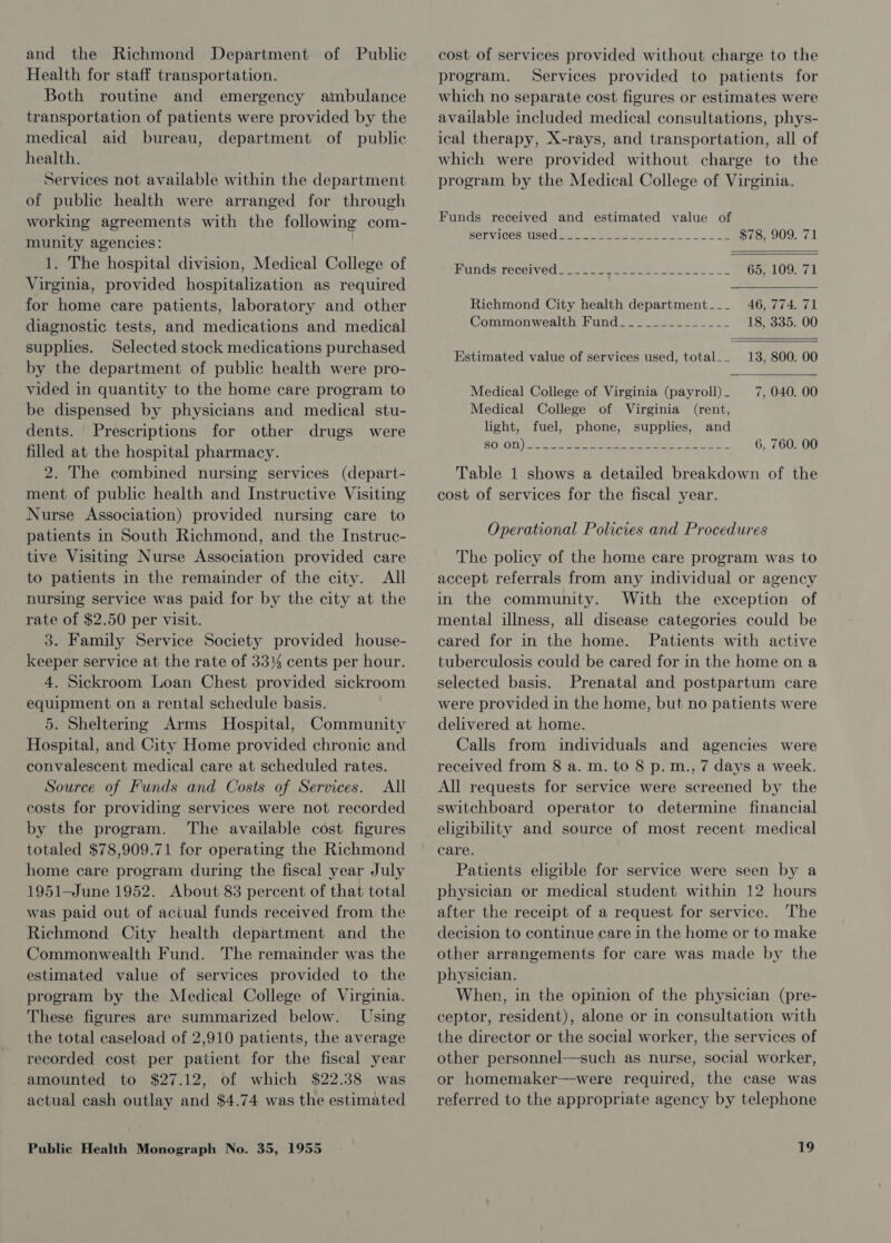 and the Richmond Department of Public Health for staff transportation. Both routine and emergency ambulance transportation of patients were provided by the medical aid bureau, department of public health. Services not available within the department of public health were arranged for through working agreements with the following com- munity agencies: . 1. The hospital division, Medical College of Virginia, provided hospitalization as required for home care patients, laboratory and other diagnostic tests, and medications and medical supplies. Selected stock medications purchased by the department of public health were pro- vided in quantity to the home care program to be dispensed by physicians and medical stu- dents. Prescriptions for other drugs were filled at the hospital pharmacy. 2. The combined nursing services (depart- ment of public health and Instructive Visiting Nurse Association) provided nursing care to patients in South Richmond, and the Instruc- tive Visiting Nurse Association provided care to patients in the remainder of the city. All nursing service was paid for by the city at the rate of $2.50 per visit. 3. Family Service Society provided house- keeper service at the rate of 33% cents per hour. 4. Sickroom Loan Chest provided sickroom equipment on a rental schedule basis. 5. Sheltering Arms Hospital, Community Hospital, and City Home provided chronic and convalescent medical care at scheduled rates. Source of Funds and Costs of Services. All costs for providing services were not recorded by the program. The available cost figures totaled $78,909.71 for operating the Richmond home care program during the fiscal year July 1951—June 1952. About 83 percent of that total was paid out of actual funds received from the Richmond City health department and the Commonwealth Fund. The remainder was the estimated value of services provided to the program by the Medical College of Virginia. These figures are summarized below. Using the total caseload of 2,910 patients, the average recorded cost per patient for the fiscal year amounted to $27.12, of which $22.38 was actual cash outlay and $4.74 was the estimated Public Health Monograph No. 35, 1955 cost of services provided without charge to the program, Services provided to patients for which no separate cost figures or estimates were available included medical consultations, phys- ical therapy, X-rays, and transportation, all of which were provided without charge to the program by the Medical College of Virginia. Funds received and estimated value of BELVICESTUSe CO eee ee ee so $78, 909. 71 Bands recelved ase a] nee ee, Jena 65, 109. 71 Richmond City health department___ 46, 774. 71 Commonwealth Hund 22 e822 02502— 18, 335. 00 Estimated value of services used, total__ 13, 800. 00 Medical College of Virginia (payroll) - 7, 040. 00 Medical College of Virginia (rent, light, fuel, phone, supplies, and SOtO1)) Sees Sie eee 2 ee ee 6, 760. 00 Table 1 shows a detailed breakdown of the cost of services for the fiscal year. Operational Policies and Procedures The policy of the home care program was to accept referrals from any individual or agency in the community. With the exception of mental illness, all disease categories could be cared for in the home. Patients with active tuberculosis could be cared for in the home on a selected basis. Prenatal and postpartum care were provided in the home, but no patients were delivered at home. Calls from individuals and agencies were received from 8 a. m. to 8 p.m., 7 days a week. All requests for service were screened by the switchboard operator to determine financial eligibility and source of most recent medical care. Patients eligible for service were seen by a physician or medical student within 12 hours after the receipt of a request for service. The decision to continue care in the home or to make other arrangements for care was made by the physician. When, in the opinion of the physician (pre- ceptor, resident), alone or in consultation with the director or the social worker, the services of other personnel—such as nurse, social worker, or homemaker—were required, the case was referred to the appropriate agency by telephone