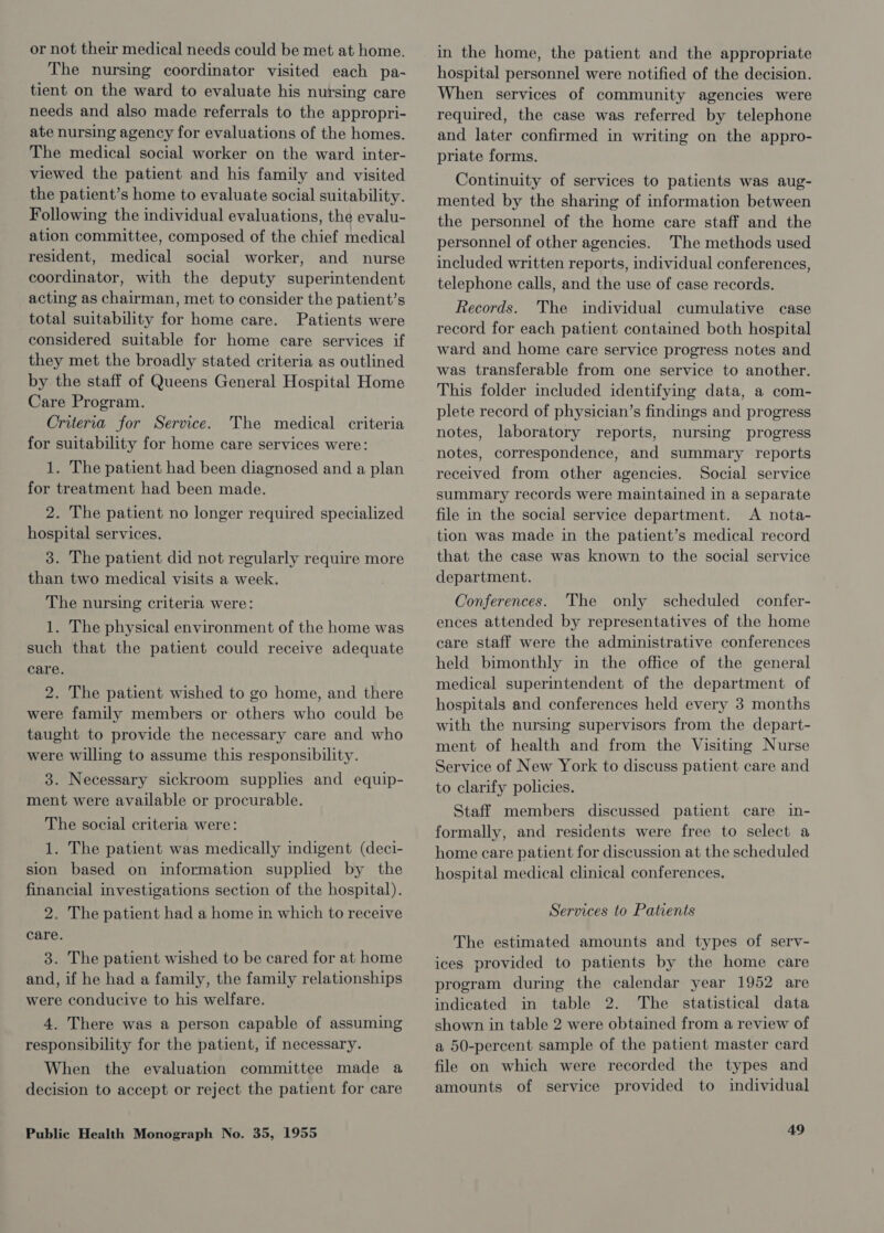 or not their medical needs could be met at home. The nursing coordinator visited each pa- tient on the ward to evaluate his nursing care needs and also made referrals to the appropri- ate nursing agency for evaluations of the homes. The medical social worker on the ward inter- viewed the patient and his family and visited the patient’s home to evaluate social suitability. Following the individual evaluations, the evalu- ation committee, composed of the chief medical resident, medical social worker, and nurse coordinator, with the deputy superintendent acting as chairman, met to consider the patient’s total suitability for home care. Patients were considered suitable for home care services if they met the broadly stated criteria as outlined by the staff of Queens General Hospital Home Care Program. Criteria for Service. The medical criteria for suitability for home care services were: 1. The patient had been diagnosed and a plan for treatment had been made. 2. The patient no longer required specialized hospital services. 3. The patient did not regularly require more than two medical visits a week. The nursing criteria were: 1. The physical environment of the home was such that the patient could receive adequate care. 2. The patient wished to go home, and there were family members or others who could be taught to provide the necessary care and who were willing to assume this responsibility. 3. Necessary sickroom supplies and equip- ment were available or procurable. The social criteria were: 1. The patient was medically indigent (deci- sion based on information supplied by the financial investigations section of the hospital). 2. The patient had a home in which to receive care. 3. The patient wished to be cared for at home and, if he had a family, the family relationships were conducive to his welfare. 4. There was a person capable of assuming responsibility for the patient, if necessary. When the evaluation committee made a decision to accept or reject the patient for care Public Health Monograph No. 35, 1955 in the home, the patient and the appropriate hospital personnel were notified of the decision. When services of community agencies were required, the case was referred by telephone and later confirmed in writing on the appro- priate forms. Continuity of services to patients was aug- mented by the sharing of information between the personnel of the home care staff and the personnel of other agencies. The methods used included written reports, individual conferences, telephone calls, and the use of case records. Records. The individual cumulative case record for each patient contained both hospital ward and home care service progress notes and was transferable from one service to another. This folder included identifying data, a com- plete record of physician’s findings and progress notes, laboratory reports, nursing progress notes, correspondence, and summary reports received from other agencies. Social service summary records were maintained in a separate file in the social service department. A nota- tion was made in the patient’s medical record that the case was known to the social service department. Conferences. The only scheduled confer- ences attended by representatives of the home care staff were the administrative conferences held bimonthly in the office of the general medical superintendent of the department of hospitals and conferences held every 3 months with the nursing supervisors from the depart- ment of health and from the Visiting Nurse Service of New York to discuss patient care and to clarify policies. Staff members discussed patient care in- formally, and residents were free to select a home care patient for discussion at the scheduled hospital medical clinical conferences. Services to Patients The estimated amounts and types of serv- ices provided to patients by the home care program during the calendar year 1952 are indicated in table 2. The statistical data shown in table 2 were obtained from a review of a 50-percent sample of the patient master card file on which were recorded the types and amounts of service provided to individual