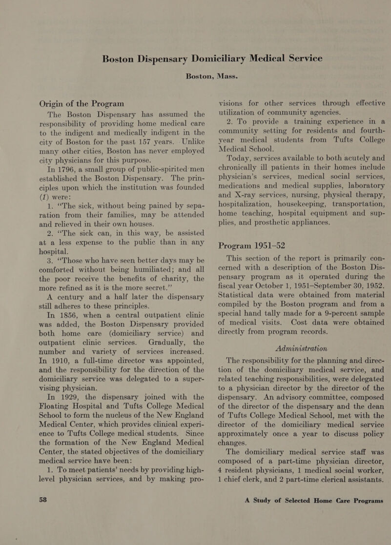 Origin of the Program The Boston Dispensary has assumed the responsibility of providing home medical care to the indigent and medically indigent in the city of Boston for the past 157 years. . Unlike many other cities, Boston has never employed city physicians for this purpose. In 1796, a small group of public-spirited men established the Boston Dispensary. The prin- ciples upon which the institution was founded (1) were: 1. ‘The sick, without being pained by sepa- ration from their families, may be attended and relieved in their own houses. 2. “The sick can, in this way, be assisted at a less expense to the public than in any hospital. 3. “Those who have seen better days may be comforted without being humiliated; and all the poor receive the benefits of charity, the more refined as it is the more secret.” A century and a half later the dispensary still adheres to these principles. In 1856, when a central outpatient clinic was added, the Boston Dispensary provided both home care (domiciliary service) and outpatient clinic services. Gradually, the number and variety of services increased. In 1910, a full-time director was appointed, and the responsibility for the direction of the domiciliary service was delegated to a super- vising physician. In 1929, the dispensary joined with the Floating Hospital and Tufts College Medical School to form the nucleus of the New England Medical Center, which provides clinical experi- ence to Tufts College medical students. Since the formation of the New England Medical Center, the stated objectives of the domiciliary medical service have been: 1. To meet patients’ needs by providing high- level physician services, and by making pro- visions for other services through effective utilization of community agencies. 2. To provide a training experience in a community setting for residents and fourth- year medical students from Tufts College Medical School. Today, services available to both acutely and chronically ill patients in their homes include physician’s services, medical social services, medications and medical supplies, laboratory and X-ray services, nursing, physical therapy, hospitalization, housekeeping, transportation, home teaching, hospital equipment and sup- plies, and prosthetic appliances. Program 1951-52 This section of the report is primarily con- cerned with a description of the Boston Dis- pensary program as it operated during the fiscal year October 1, 1951—September 30, 1952. Statistical data were obtained from material compiled by the Boston program and from a special hand tally made for a 9-percent sample of medical visits. Cost data were obtained directly from program records. Administration The responsibility for the planning and direc- tion of the domiciliary medical service, and related teaching responsibilities, were delegated to a physician director by the director of the dispensary. An advisory committee, composed of the director of the dispensary and the dean of Tufts College Medical School, met with the director of the domiciliary medical service approximately once a year to discuss policy changes. The domiciliary medical service staff was composed of a part-time physician director, 4 resident physicians, 1 medical social worker, 1 chief clerk, and 2 part-time clerical assistants.