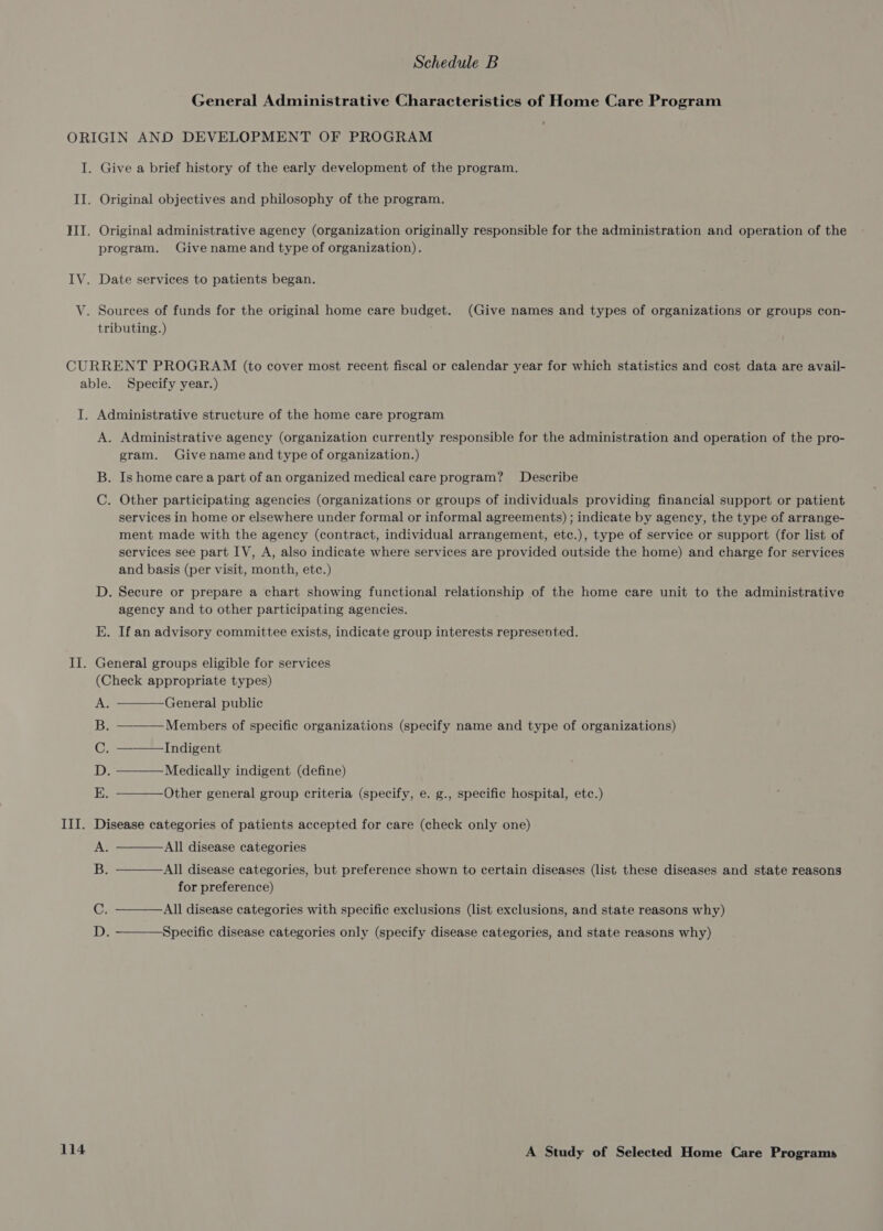 General Administrative Characteristics of Home Care Program Specify year.) Administrative agency (organization currently responsible for the administration and operation of the pro- gram. Give name and type of organization.) Is home care a part of an organized medical care program? Describe Other participating agencies (organizations or groups of individuals providing financial support or patient services in home or elsewhere under formal or informal agreements) ; indicate by agency, the type of arrange- ment made with the agency (contract, individual arrangement, etc.), type of service or support (for list of services see part IV, A, also indicate where services are provided outside the home) and charge for services and basis (per visit, month, etc.) Secure or prepare a chart showing functional relationship of the home care unit to the administrative agency and to other participating agencies. If an advisory committee exists, indicate group interests represented. Hy Oo  General public Members of specific organizations (specify name and type of organizations)   Indigent Medically indigent (define) Other general group criteria (specify, e. g., specific hospital, etc.)    All disease categories All disease categories, but preference shown to certain diseases (list these diseases and state reasons for preference) All disease categories with specific exclusions (list exclusions, and state reasons why)    Specific disease categories only (specify disease categories, and state reasons why)