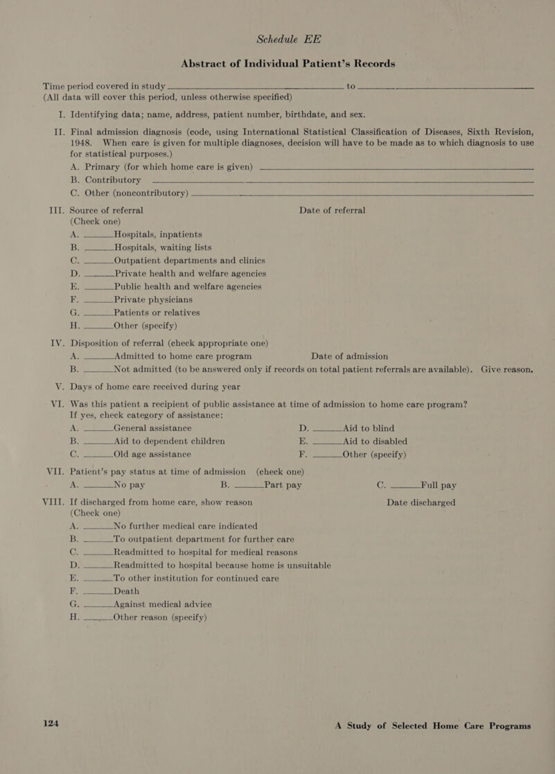 Abstract of Individual Patient’s Records Time period covered in study to (All data will cover this period, unless otherwise specified)  I. Identifying data; name, address, patient number, birthdate, and sex. II. Final admission diagnosis (code, using International Statistical Classification of Diseases, Sixth Revision, 1948. When care is given for multiple diagnoses, decision will have to be made as to which diagnosis to use for statistical purposes.) A. Primary (for which home care is given) B. Contributory C. Other (noncontributory)    III. Source of referral Date of referral (Check one)         AG Hospitals, inpatients B. Hospitals, waiting lists C. Outpatient departments and clinics D, ___-__Private health and welfare agencies EK. Public health and welfare agencies ES Private physicians Cy Patients or relatives iel) Other (specify) IV. Disposition of referral (check appropriate one) A. Admitted to home care program Date of admission Be Not admitted (to be answered only if records on total patient referrals are available). Give reason, VY. Days of home care received during year VI. Was this patient a recipient of public assistance at time of admission to home care program? If yes, check category of assistance:            AS General assistance D. Aid to blind se Aid to dependent children E. Aid to disabled C. Old age assistance F. —_____-Other (specify) VII. Patient’s pay status at time of admission (check one) A. No pay Be Part pay C: Full pay VIII. If discharged from home care, show reason Date discharged (Check one) A. No further medical care indicated B. To outpatient department for further care C. Readmitted to hospital for medical reasons D,. _____ _Readmitted to hospital because home is unsuitable E. To other institution for continued care  Rp Death 1 a. i. Against medical advice  Other reason (specify) 