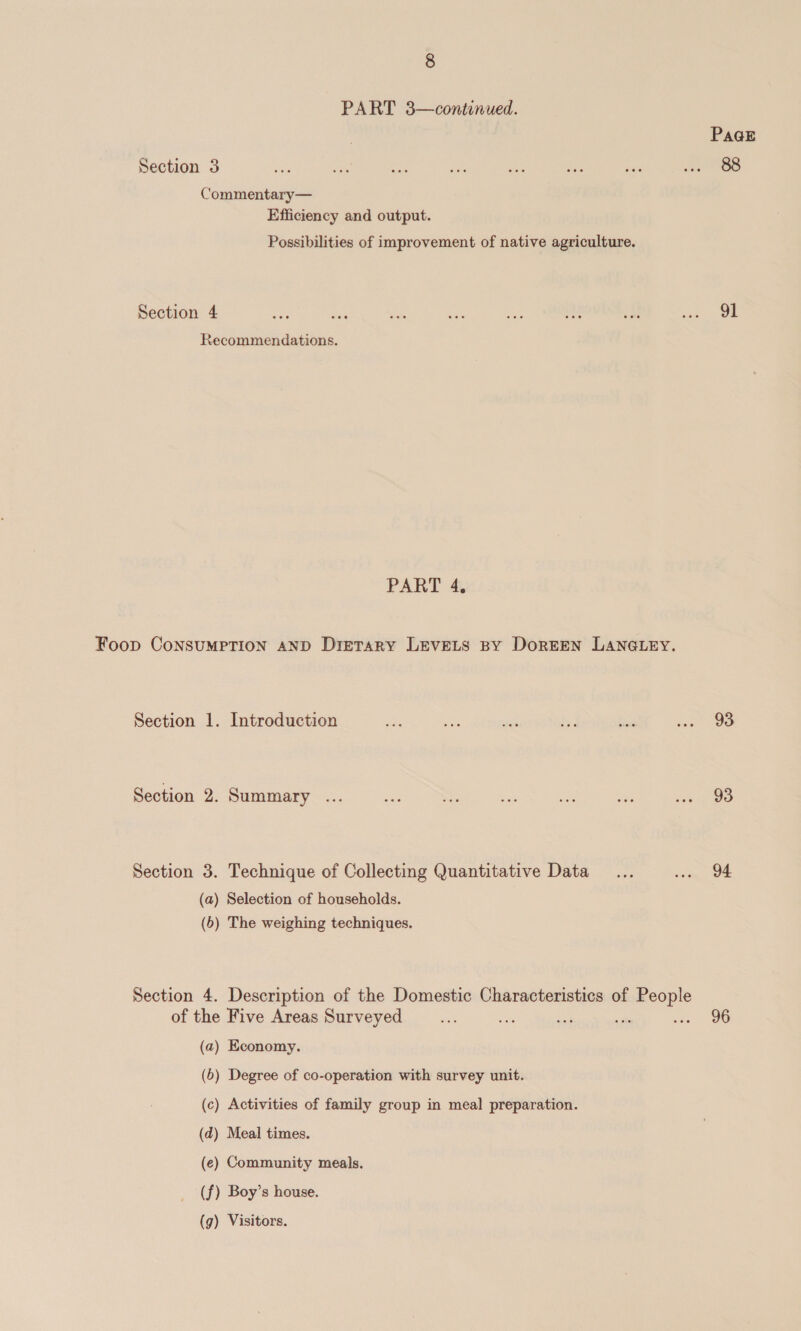 PART 3—continued. | Pa@E Section 3 me a a Bhs oe oe Nie ae OS Commentary— Efficiency and output. Possibilities of improvement of native agriculture. Section 4 ep Fen stn ay ~ me cM ie Ok Recommendations. PART 4, Foop ConsumMpTION AND Dietary Levets By Doreen LANGLEY. Section 1. Introduction Woe ae wih i fixe Reg Section 2. Summary ... te me ee = ha any ou Section 3. Technique of Collecting Quantitative Data... . 94 (a) Selection of households. (5) The weighing techniques. Section 4. Description of the Domestic Characteristics of People of the Five Areas Surveyed _.... ee ee sate = OU (a) Economy. (6) Degree of co-operation with survey unit. (c) Activities of family group in meal preparation. (d) Meal times. (e) Community meals. (f) Boy’s house. (g) Visitors.