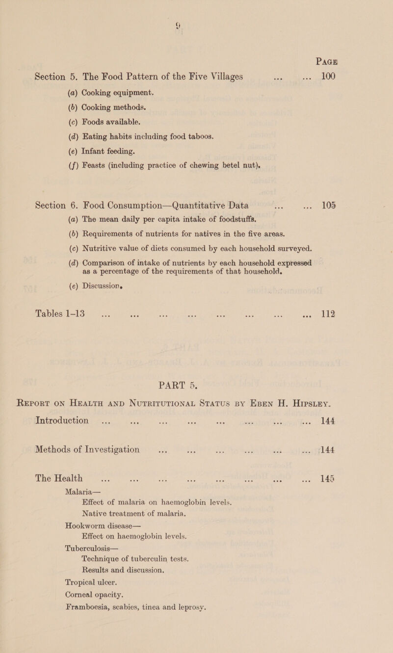 PAGE Section 5. The Food Pattern of the Five Villages ass saree UW (a) Cooking equipment. (6) Cooking methods. (c) Foods available. (d) Eating habits including food taboos. (e) Infant feeding. (f) Feasts (including practice of chewing betel nut), Section 6. Food Consumption—Quantitative Data = ion 80D (a) The mean daily per capita intake of foodstuffs. | (6) Requirements of nutrients for natives in the five areas. (c) Nutritive value of diets consumed by each household surveyed. (d) Comparison of intake of nutrients by each household expressed as a percentage of the requirements of that household. (e) Discussion. Tables 1-13 as eae ia aes ae - ae eee PART 5, ReEport ON HEALTH AND NUTRITUTIONAL STATUS BY Espen H. HIpstey. Introduction ... as i es re nate 244 bie Sale Methods of Investigation as Bs ee wi ahs w. (144 The Health ne cae Re ae an oni athe ge ea Malaria— Effect of malaria on haemoglobin levels. Native treatment of malaria. Hookworm disease— Effect on haemoglobin levels. Tuberculosis— Technique of tuberculin tests. Results and discussion. Tropical ulcer. Corneal opacity. Framboesia, scabies, tinea and leprosy.