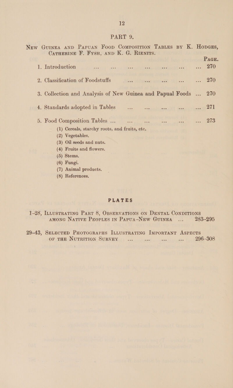 PART 2, New Guinea AND Papuan Foop Composition TasLes By K. Hopass, CATHERINE F. Fysu, anp K. G. RIEntTTs. PAGE. 1. Introduction 7, ee: he oe any wkd re | 5, 2. Classification of Foodstuffs vate we nis Ay i ee 3. Collection and Analysis of New Guinea and Papual Foods ... 270 4, Standards adopted in Tables sai ve ei ay wausyet lL . Food Composition Tables ... au ie am ee pra 5 (1) Cereals, starchy roots, and fruits, etc. (2) Vegetables. (3) Oil seeds and nuts. (4) Fruits and flowers. (5) Stems. (6) Fungi. (7) Animal products. (8) References. or PLATES ]-28, ILLusTraTING Part 8, OBSERVATIONS ON DENTAL CONDITIONS AMONG NATIVE PEOPLES IN Papua—NEW GUINEA ... 283-295 29-43, SELECTED PHoToGRAPHS ILLUSTRATING IMPORTANT ASPECTS OF THE NUTRITION SURVEY ... ne oe ee: 296-308 )