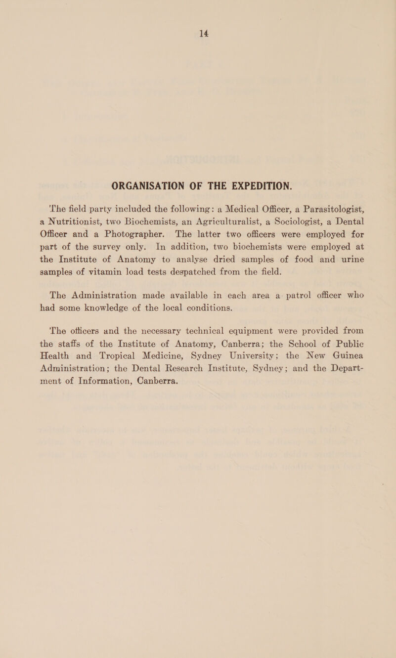 ORGANISATION OF THE EXPEDITION. ‘he field party included the following: a Medical Officer, a Parasitologist, a Nutritionist, two Biochemists, an Agriculturalist, a Sociologist, a Dental Officer and a Photographer. The latter two officers were employed for part of the survey only. In addition, two biochemists were employed at the Institute of Anatomy to analyse dried samples of food and urime samples of vitamin load tests despatched from the field. The Administration made available in each area a- patrol officer who had some knowledge of the local conditions. The otticers and the necessary technical equipment were provided from the staffs of the Institute of Anatomy, Canberra; the School of Public Health and Tropical Medicine, Sydney University; the New (Guinea Administration; the Dental Research Institute, Sydney; and the Depart- ment of Information, Canberra.