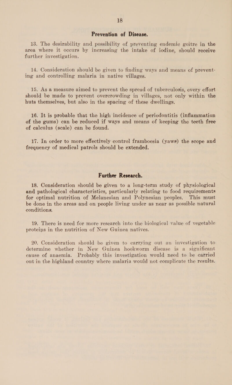 Prevention of Disease. 13. The desirability and possibility of preventing endemic goitre in the area where it occurs by increasing the intake of iodine, should receive further investigation. 14. Consideration should be given to finding ways and means of prevent- ing and controlling malaria in native villages. 15. As a measure aimed to prevent the spread of tuberculosis, every effort should be made to prevent overcrowding in villages, not only within the huts themselves, but also in the spacing of these dwellings. 16. It is probable that the high incidence of periodontitis (inflammation of the gums) can be reduced if ways and means of keeping the teeth free of calculus (scale) can be found. 17. In order to more effectively control framboesia (yaws) the scope and frequency of medical patrols should be extended. Further Research. 18. Consideration should be given to a long-term study of physiological and pathological characteristics, particularly relating to food requirements for optimal nutrition of Melanesian and Polynesian peoples. This must be done in the areas and on people living under as near as possible natural conditions. 19. There is need for more research into the biological value of vegetable proteins in the nutrition of New Guinea natives. 20. Consideration should be given to carrying out an investigation to determine whether in New Guinea hookworm disease is a_ significant cause of anaemia. Probably this investigation would need to be carried out in the highland country where malaria would not complicate the results.