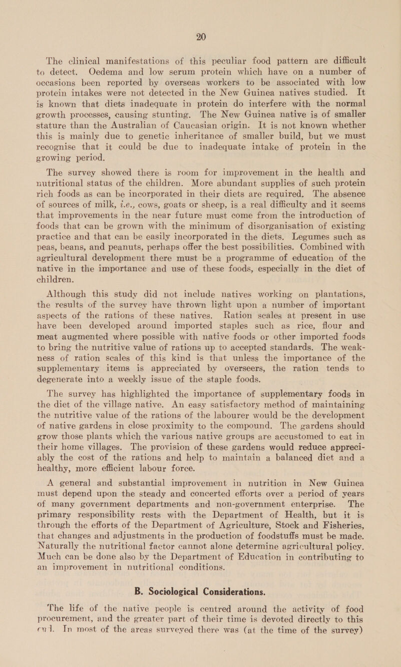 The clinical manifestations of this peculiar food pattern are difficult to detect. Oedema and low serum protein which have on a number of occasions been reported by overseas workers to be associated with low protein intakes were not detected in the New Guinea natives studied. It is known that diets inadequate in protein do interfere with the normal growth processes, causing stunting. The New Guinea native is of smaller stature than the Australian of Caucasian origin. It is not known whether this is mainly due to genetic inheritance of smaller build, but we must recognise that it could be due to inadequate intake of protein in the growing period. The survey showed there is room for improvement in the health and nutritional status of the children. More abundant supplies of such protein rich foods as can be incorporated in their diets are required. The absence of sources of milk, 7.e., cows, goats or sheep, is a real difficulty and it seems that improvements in the near future must come from the introduction of foods that can be grown with the minimum of disorganisation of existing practice and that can be easily incorporated in the diets. Legumes such as peas, beans, and peanuts, perhaps offer the best possibilities. Combined with agricultural development there must be a programme of education of the native in the importance and use of these foods, especially in the diet of children. Although this study did not include natives working on plantations, the results of the survey have thrown light upon a number of important aspects of the rations of these natives. Ration scales at present in use have been developed around imported staples such as rice, flour and meat augmented where possible with native foods or other imported foods to bring the nutritive value of rations up to accepted standards. The weak- ness of ration scales of this kind is that unless the importance of the supplementary items is appreciated by overseers, the ration tends to degenerate into a weekly issue of the staple foods. The survey has highlighted the importance of supplementary foods in the diet of the village native. An easy satisfactory method of maintaining the nutritive value of the rations of the labourer would be the development of native gardens in close proximity to the compound. The gardens should grow those plants which the various native groups are accustomed to eat in their home villages. The provision of these gardens would reduce appreci- ably the cost of the rations and help to maintain a balanced diet and a healthy, more efficient labour force. A general and substantial improvement in nutrition in New Guinea must depend upon the steady and concerted efforts over a period of years of many government departments and non-government enterprise. The primary responsibility rests with the Department of Health, but it is through the efforts of the Department of Agriculture, Stock and Fisheries, that changes and adjustments in the production of foodstuffs must be made. Naturally the nutritional factor cannot alone determine agricultural policy. Much can be done also by the Department of Education in contributing to an improvement in nutritional conditions. B. Sociological Considerations. The life of the native people is centred around the activity of food procurement, and the greater part of their time is devoted directly to this evd. In most of the areas surveyed there was (at the time of the survey)