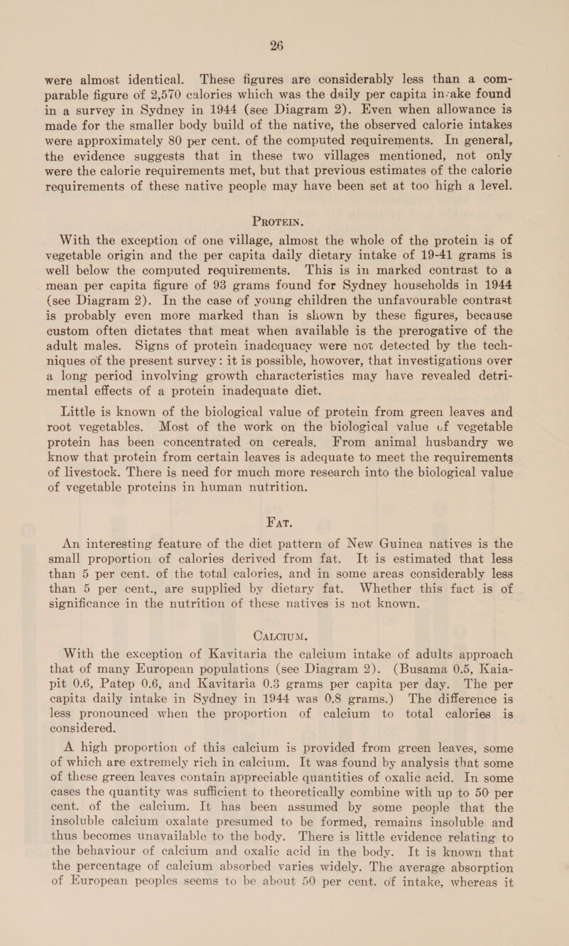 were almost identical. These figures are considerably less than a com- parable figure of 2,570 calories which was the daily per capita invake found in a survey in Sydney in 1944 (see Diagram 2). Even when allowance is made for the smaller body build of the native, the observed calorie intakes were approximately 80 per cent. of the computed requirements. In general, the evidence suggests that in these two villages mentioned, not only were the calorie requirements met, but that previous estimates of the calorie requirements of these native people may have been set at too high a level. PROTEIN. With the exception of one village, almost the whole of the protein is of vegetable origin and the per capita daily dietary intake of 19-41 grams is well below the computed requirements. This is in marked contrast to a mean per capita figure of 98 grams found for Sydney households in 1944 (see Diagram 2). In the case of young children the unfavourable contrast is probably even more marked than is shown by these figures, because custom often dictates that meat when available is the prerogative of the adult males. Signs of protein inadequacy were not detected by the tech- niques of the present survey: it is possible, howover, that investigations over a long period involving growth characteristics may have revealed detri- mental effects of a protein inadequate diet. Little is known of the biological value of protein from green leaves and root vegetables. Most of the work on the biological value cf vegetable protein has been concentrated on cereals. From animal husbandry we know that protein from certain leaves is adequate to meet the requirements of livestock. There is need for much more research into the biological value of vegetable proteins in human nutrition. Fat. An interesting feature of the diet pattern of New Guinea natives is the small proportion of calories derived from fat. It is estimated that less than 5 per cent. of the total calories, and in some areas considerably less than 5 per cent., are supplied by dietary fat. Whether this fact is of significance in the nutrition of these natives is not known. CALCIUM. With the exception of Kavitaria the calcium intake of adults approach that of many European populations (see Diagram 2). (Busama 0.5, Kaia- pit 0.6, Patep 0.6, and Kavitaria 0.3 grams per capita per day. The per capita daily intake in Sydney in 1944 was 0.8 grams.) The difference is less pronounced when the proportion of caleium to total calories is considered. A high proportion of this calcium is provided from green leaves, some of which are extremely rich in calcium. It was found by analysis that some of these green leaves contain appreciable quantities of oxalic acid. In some cases the quantity was sufficient to theoretically combine with up to 50 per cent. of the calcium. It has been assumed by some people that the insoluble calcium oxalate presumed to be formed, remains insoluble and thus becomes unavailable to the body. There is little evidence relating to the behaviour of calcium and oxalic acid in the body. It is known that the percentage of calcium absorbed varies widely. The average absorption of Kuropean peoples seems to be about 50 per cent. of intake, whereas it