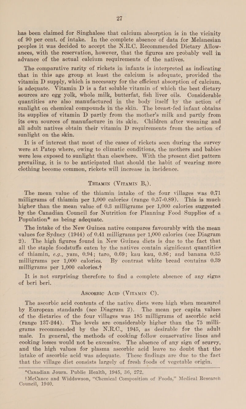 has been claimed for Singhalese that calcium absorption is in the vicinity of 90 per cent. of intake. In the complete absence of data for Melanesian peoples it was decided to accept the N.R.C. Recommended Dietary Allow- anees, with the reservation, however, that the figures are probably well in advance of the actual calcium requirements of the natives. The comparative rarity of rickets in infants is interpreted as indicating that in this age group at least the calcium is adequate, provided the vitamin D supply, which is necessary for the efficient absorption of calcium, is adequate. Vitamin D is a fat soluble vitamin of which the best dietary sources are egg yolk, whole milk, butterfat, fish liver oils. Considerable quantities are also manufactured in the body itself by the action of sunlight on chemical compounds in the skin. The breast-fed infant obtains its supplies of vitamin D partly from the mother’s milk and partly from its own sources of manufacture in its skin. Children after weaning and all adult natives obtain their vitamin D requirements from the action of sunlight on the skin. It is of interest that most of the cases of rickets seen during the survey were at Patep where, owing to climatic conditions, the mothers and babies were less exposed to sunlight than elsewhere. With the present diet pattern prevailing, it is to be anticipated that should the habit of wearing more clothing become common, rickets will increase in incidence. THIAMIN (VITAMIN B,). The mean value of the thiamin intake of the four villages was 0.71 milligrams of thiamin per 1,000 calories (range 0.57-0.89). This is much higher than the mean value of 0.3 milligrams per 1,000 calories suggested by the Canadian Council for Nutrition for Planning Food Supplies of a Population* as being adequate. The intake of the New Guinea native compares favourably with the mean values for Sydney (1944) of 0.41 milligrams per 1,000 calories (see Diagram 2). The high figures found in New Guinea diets is due to the fact that all the staple foodstuffs eaten by the natives contain significant quantities of thiamin, e.g., yam, 0.94; taro, 0.69; kau kau, 0.86; and banana 0.35 milligrams per 1,000 calories. By contrast white bread contains 0.39 milligrams per 1,000 calories.t It is not surprising therefore to find a complete absence of any signs of beri beri. Ascorspic Acip (VITAMIN C). The ascorbic acid contents cf the native diets were high when measured by European standards (see Diagram 2). The mean per capita values of the dietaries of the four villages was 185 milligrams of ascorbic acid (range 137-244). The levels are considerably higher than the 75 milli- grams recommended by the N.R.C., 1945, as desirable for the adult male. In general, the methods of cooking follow conservative lines and cooking losses would not be excessive. The absence of any sign of seurvy, and the high values for plasma ascorbic acid leave no doubt that the intake of ascorbic acid was adequate. These findings are due to the fact that the village diet consists largely of fresh foods of vegetable origin.  *Canadian Journ. Public Health, 1945, 36, 272. tMcCance and Widdowson, “Chemical Composition of Foods,’ Medical Research Council, 1940.