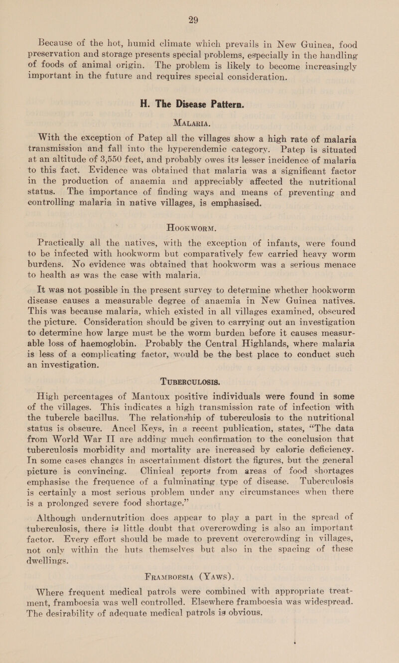 Because of the hot, humid climate which prevails in New Guinea, food preservation and storage presents special problems, especially in the handling of foods of animal origin. The problem is likely to become increasingly important in the future and requires special consideration. H. The Disease Pattern. MALARIA. With the exception of Patep all the villages show a high rate of malaria transmission and fall into the hyperendemic category. Patep is situated at an altitude of 3,550 feet, and probably owes its lesser incidence of malaria to this fact. Evidence was obtained that malaria was a significant factor in the production of anaemia and appreciably affected the nutritional status. The importance of finding ways and means of preventing and controlling malaria in native villages, is emphasised. Hooxworo. Practically all the natives, with the exception of infants, were found to be infected with hookworm but comparatively few carried heavy worm burdens. No evidence was obtained that hookworm was a serious menace to health as was the case with malaria. It was not possible in the present survey to determine whether hookworm disease causes a measurable degree of anaemia in New Guinea natives. This was because malaria, which existed in all villages examined, obscured the picture. Consideration should be given to carrying out an investigation to determine how large must be the worm burden before it causes measur- able loss of haemoglobin. Probably the Central Highlands, where malaria is less of a complicating factor, would be the best place to conduct such an investigation. TUBERCULOSIS. High percentages of Mantoux positive individuals were found in some of the villages. This indicates a high transmission rate of infection with the tubercle bacillus. The relationship of tuberculosis to the nutritional status is obscure. Ancel Keys, in a recent publication, states, “The data from World War II are adding much confirmation to the conclusion that tuberculosis morbidity and mortality are increased by calorie deficiency. In some cases changes in ascertainment distort the figures, but the general picture is convincing. Clinical reports from areas of food shortages emphasise the frequence of a fulminating type of disease. Tuberculosis is certainly a most serious problem under any circumstances when there is a prolonged severe food shortage.” Although undernutrition does appear to play a part in the spread of tubereulosis, there is little doubt that overcrowding is also an important factor. Every effort should be made to prevent overcrowding in villages, not only within the huts themselves but also in the spacing of these dwellings. FRAMBOESIA (YAWS). Where frequent medical patrols were combined with appropriate treat- ment, framboesia was well controlled. Elsewhere framboesia was widespread. The desirability of adequate medical patrols ig obvious.