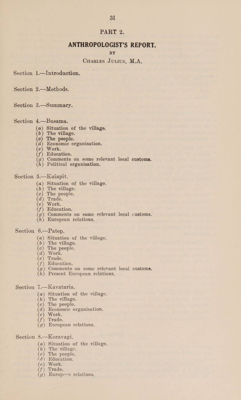 Section Section Section Section Section Section Section Section 31 PART 2. ANTHROPOLOGIST’S REPORT. BY CHARLES JuLIUS, M.A. 1.—Introduction. 2.—Methods. 3.—Summary. 4—Busama. (a) Situation of the village. (b) The village. (c) The people. (d) Economic organisation. (e) Work. (f) Education. (g) Comments on some relevant local customs, (h) Political organisation. 5.—Kaiapit. (a) Situation of the village. (b) The village. (c) The people. (d) Trade. Ke) Work. (f) Education. (g) Comments on some relevant local customs. (h) European relations, 6.—Patep. (a) Situation of the village. (b) The village. (ce) The people. (d) Work. (e) Trade. (f) Edueation. (g) Comments on some relevant local customs, (h) Present European relations. 7.— Kavataria. (a) Situation of the village. (b) The village. (c) The people. (d) Economic organisation. (e) Work. (f) Trade. (g) European relations. 8.—Koravagi. (a) Situation of the ules: (b) The village. (c) The people. (d) Edueation. (e) Work. (f) Trade. (g) Europeon relations,