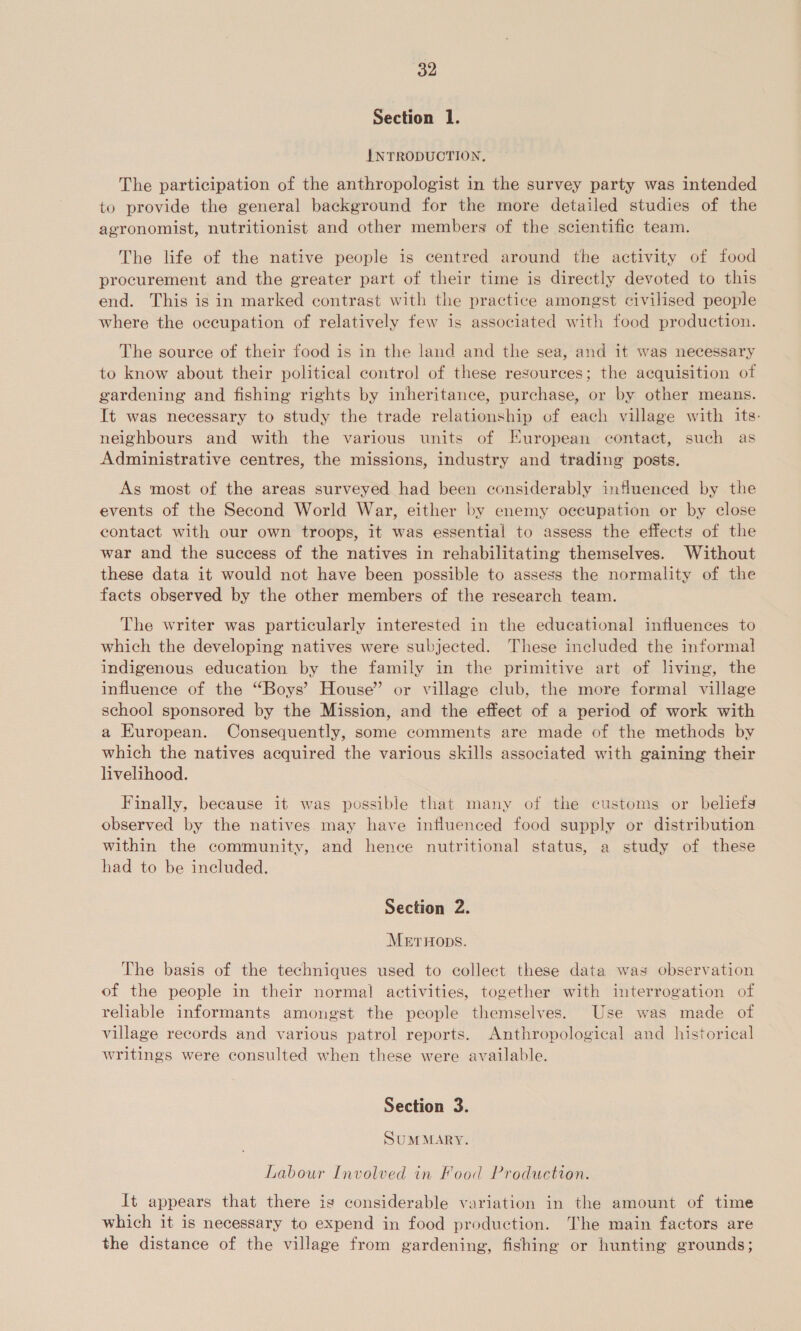 Section 1. INTRODUCTION. The participation of the anthropologist in the survey party was intended to provide the general background for the more detailed studies of the agronomist, nutritionist and other members of the scientific team. The life of the native people is centred around the activity of food procurement and the greater part of their time is directly devoted to this end. This is in marked contrast with the practice amongst civilised people where the occupation of relatively few is associated with food production. The source of their food is in the land and the sea, and it was necessary to know about their political control of these resources; the acquisition of gardening and fishing rights by inheritance, purchase, or by other means. It was necessary to study the trade relationship of each village with its: neighbours and with the various units of European contact, such as Administrative centres, the missions, industry and trading posts. As most of the areas surveyed had been considerably influenced by the events of the Second World War, either by enemy occupation or by close contact with our own troops, it was essential to assess the effects of the war and the success of the natives in rehabilitating themselves. Without these data it would not have been possible to assess the normality of the facts observed by the other members of the research team. The writer was particularly interested in the educational influences to which the developing natives were subjected. These included the informal indigenous education by the family in the primitive art of living, the influence of the “Boys’ House” or village club, the more formal village school sponsored by the Mission, and the effect of a period of work with a European. Consequently, some comments are made of the methods by which the natives acquired the various skills associated with gaining their livelihood. Finally, because it was possible that many of the customs or beliefs observed by the natives may have influenced food supply or distribution within the community, and hence nutritional status, a study of these had to be included. Section 2. MetrHops. The basis of the techniques used to collect these data was observation of the people in their normal activities, together with interrogation of reliable informants amongst the people themselves. Use was made of village records and various patrol reports. Anthropological and historical writings were consulted when these were available. Section 3. SUMMARY. Labour Involved in Food Production. It appears that there is considerable variation in the amount of time which it is necessary to expend in food production. The main factors are the distance of the village from gardening, fishing or hunting grounds;