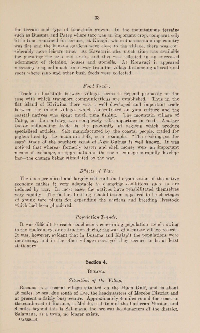 the terrain and type of foodstuffs grown. In the mountainous terrains such as Busama and Patep where taro was an important crop, comparatively little time remained for leisure; at Iaiapit where the surrounding country was flat and the banana gardens were close to the village, there was con- siderably more leisure time. At Kavataria also much time was available for pursuing the arts and crafts and this was reflected in an increased adornment of clothing, houses and utensils. At Koravagi it appeared necessary to spend much time away from the village bivowacing at seattered spots where sago and other bush foods were collected. Food Trade. Trade in foodstutis between villages seems to depend primarily on the ease with which transport communications are established. Thus in the flat island of Kiriwina there was a well developed and important trade between the inland villages which concentrated on yam culture and the coastal natives who spent much time fishing. The mountain village of Patep, on the contrary, was completely self-supporting in food. Another factor influencing trade is the proximity of regions which produce specialised articles. Salt manufactured by the coastal people, traded for piglets bred by the mountain folk, is an example. “The cooking-pot for sago”’ trade of the southern coast of New Guinea is well known. It was noticed that whereas formerly barter and shell money were an important means of exchange, an appreciation of the use of coinage is rapidly develop- ing—the change being stimulated by the war. Effects of War. The non-specialised and largely self-contained organisation of the native economy makes it very adaptable to changing conditions such as are induced by war. In most eases the natives have rehabilitated themselves yery rapidly. The factors limiting rehabilitation appeared to be shortages of young taro plants for expanding the gardens and breeding livestock which had been plundered. Population Trends. It was difficult to reach conclusions concerning population trends owing to the inadequacy, or destruction during the war, of accurate village records. It was, however, evident that in Busama and Kaiapit the populations were increasing, and in the other villages surveyed they seemed to be at least stationary. Section 4. BuSAMA. Situation of the Village. Busama is a coastal village situated on the Huon Gulf, and is about 18 miles, by sea, due south of Lae, the headquarters of Morobe District and at present a fairly busy centre. Approximately 4 miles round the coast to the south-east of Busama, is Malalo, a station of the Lutheran Mission, and 4 miles beyond this is Salamaua, the pre-war headquarters of the district. Salamaua, as a town, no longer exists. *34562—2