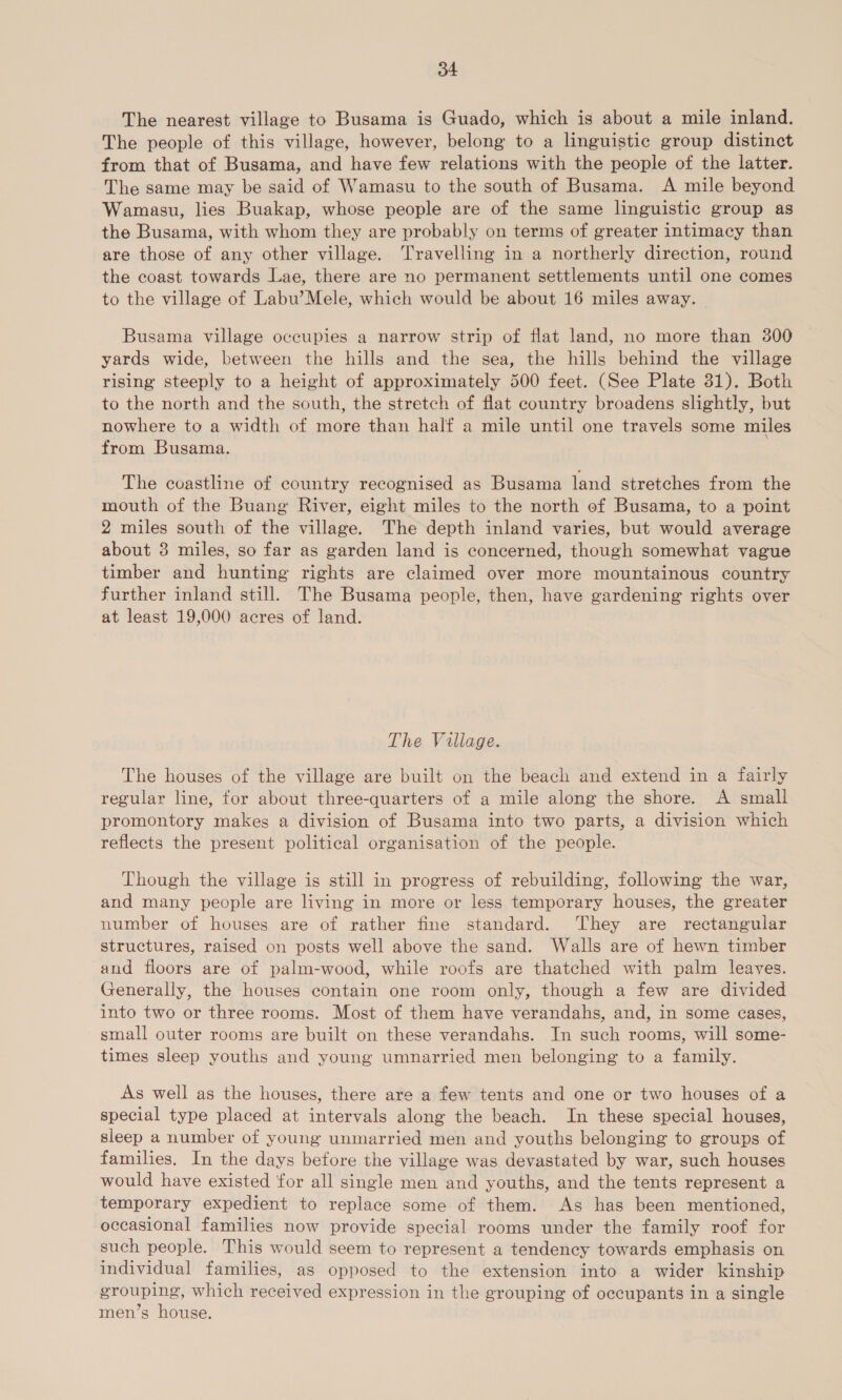 The nearest village to Busama is Guado, which is about a mile inland. The people of this village, however, belong to a linguistic group distinct from that of Busama, and have few relations with the people of the latter. The same may be said of Wamasu to the south of Busama. A mile beyond Wamasu, lies Buakap, whose people are of the same linguistic group as the Busama, with whom they are probably on terms of greater intimacy than are those of any other village. Travelling in a northerly direction, round the coast towards Lae, there are no permanent settlements until one comes to the village of Labu’Mele, which would be about 16 miles away. Busama village occupies a narrow strip of flat land, no more than 300 yards wide, between the hills and the sea, the hills behind the village rising steeply to a height of approximately 500 feet. (See Plate 31). Both to the north and the south, the stretch of flat country broadens slightly, but nowhere to a width of more than half a mile until one travels some miles from Busama. The coastline of country recognised as Busama land stretches from the mouth of the Buang River, eight miles to the north of Busama, to a point 2 miles south of the village. The depth inland varies, but would average about 3 miles, so far as garden land is concerned, though somewhat vague timber and hunting rights are claimed over more mountainous country further inland still. The Busama people, then, have gardening rights over at least 19,000 acres of land. The Village. The houses of the village are built on the beach and extend in a fairly regular line, for about three-quarters of a mile along the shore. A small promontory makes a division of Busama into two parts, a division which reflects the present political organisation of the people. Though the village is still in progress of rebuilding, following the war, and many people are living in more or less temporary houses, the greater number of houses are of rather fine standard. They are rectangular structures, raised on posts well above the sand. Walls are of hewn timber and floors are of palm-wood, while roofs are thatched with palm leaves. Generally, the houses contain one room only, though a few are divided into two or three rooms. Most of them have verandahs, and, in some cases, small outer rooms are built on these verandahs. In such rooms, will some- times sleep youths and young umnarried men belonging to a family. As well as the houses, there are a few tents and one or two houses of a special type placed at intervals along the beach. In these special houses, sleep a number of young unmarried men and youths belonging to groups of families. In the days before the village was devastated by war, such houses would have existed for all single men and youths, and the tents represent a temporary expedient to replace some of them. As has been mentioned, occasional families now provide special rooms under the family roof for such people. This would seem to represent a tendency towards emphasis on individual families, as opposed to the extension into a wider kinship grouping, which received expression in the grouping of occupants in a single men’s house.