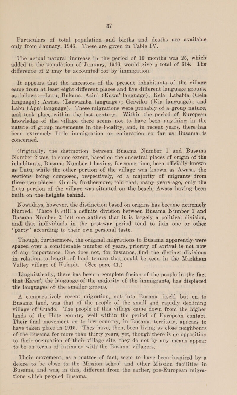 Particulars of total population and births and deaths are available only from January, 1946. These are given in Table IV. The actual natural increase in the period of 16 months was 25, which added to the population of January, 1946, would give a total of 614. The difference of 2 may be accounted for by immigation. It appears that the ancestors of the present inhabitants of the village eame from at least eight different places and five different language groups, as follows :—Lutu, Bukaua, Asini (Kawa’ language); Kela, Lababia (Gela language); Awasa (Laewamba language); Geiwiku (Kia language); and Labu (Apw’ language). These migrations were probably of a group nature, and took place within the last century. Within the period of European knowledge of the village there seems not. to have been anything in the nature of group movements. in the locality, and, in recent years, there*has been extremely little immigration or emigration so far as Busama.: is concerned. Originally, the distinction between Busama Number I and Busama Number 2 was, to some extent, based on the ancestral places of origin of the inhabitants, Busama Number 1 having, for some time, been officially’ known as Lutu, while the other portion of the village was known as Awasa, the sections being composed, respectively, of a majority of migrants from those two places. One is, furthermore, told that, many years ago, only the Lutu portion of the village was situated on the beach, Awasa having been built on the heights behind. Nowadays, however, the distinction based on origins has become extremely blurred.. There is still a definite division between Busama Number 1 and Busama Number 2, but one gathers that it is largely a political division, and; that individuals in the post-war period tend to join one or other “party” according to their own personal taste. Though, furthermore, the original migrations to Busama apparently: were spaced over a considerable number of years, priority of arrival is not now of any importance. One does. not, for instance, find the distinct divisions in relation to length of land tenure that could be seen in the Markham Valley village of Kaiapit. (See page 41.) Linguistically, there has been a complete fusion of the people in -the- fact that Kawa’, the language of the majority of the immigrants, has displaced the languages of the smaller groups. A comparatively recent migration, not into Busama itself, but on. to Busama land, was that of the people of the small and rapidly declining village of Guado. The people of this village came down from the higher lands of the Hote country well within the period of European contact. Their final movement on to low country, in Busama territory, appears to have taken place in 1915. They have, then, been living as close neighbours of the Busama for more than thirty years, yet, though there is no opposition to their occupation of their village site, they do not by any means appear to be on terms of intimacy with the Busama villagers. Their movement, as a matter of fact, seem to have been inspired by a desire to be close to the Mission school and other Mission facilities in Busama, and was, in this, different from the earlier, pre-Kuropean migra- tions which peopled Busama.