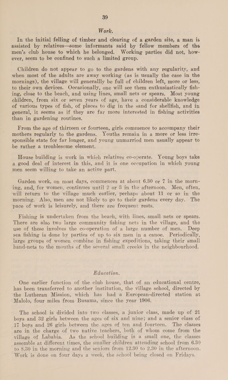 Work. In the initial felling of timber and clearing of a garden site, a man is assisted by relatives—some informants said by fellow members of ths men’s club house to which he belonged. Working parties did not, how- ever, seem to be confined to such a limited group. Children do not appear to go to the gardens with any regularity, and when most of the adults are away working (as is usually the case in the mornings), the village will generallly be full of children left, more or less, to their own devices. Occasionally, one will see them enthusiastically fish- ing, close to the beach, and using lines, small nets or spears. Most young children, from six or seven years of age, have a considerable knowledge of various types of fish, of places to dig in the sand for shellfish, and in general, it seems as if they are far more interested in fishing activities than in gardening routines. From the age of thirteen or fourteen, girls commence to accompany their mothers regularly to the gardens. Youths remain in a more or less irre- sponsible state for far longer, and young unmarried men usually appear to be rather a troublesome element. House building is work in which relatives co-operate. Young boys take a good deal of interest in this, and it is one occupation in which young men seem willing to take an active part. Garden work, on most days, commences at about 6.30 or 7 in the morn- ing, and, for women, continues until 2 or 3 in the afternoon. Men, often, will return to the village much earlier, perhaps about 11 or so in the morning. Also, men are not likely to go to their gardens every day. The pace of work is leisurely, and there are frequent rests. Fishing is undertaken from the beach, with lines, small nets or spears. There are also two large community fishing nets in the village, and the use of these involves the co-operation of a large number of men. Deep sea fishing is done by parties of up to six men in a canoe. Periodically, large groups of women combine in fishing expeditions, taking their small hand-nets to the mouths of the several small creeks in the neighbourhood. Hducation. One earlier function of the club house, that of an educational centre, has been transferred to another institution, the village school, directed by the Lutheran Mission, which has had a European-directed station at Malolo, four miles from Busama, since the year 1906. The school is divided into two classes, a junior class, made up of 21 boys and 32 girls between the ages of six and nine; and a senior class of 17 boys and 26 girls between the ages of ten and fourteen. The classes are in the charge of two native teachers, both of whom come from the village of Lababia. As the school building is a small one, the classes assemble at different times, the smaller children attending school from 6.30 to 8.30 in the morning and the seniors from 12.30 to 2.30 in the afternoon. Work is done on four days a week, the school being closed on Fridays.