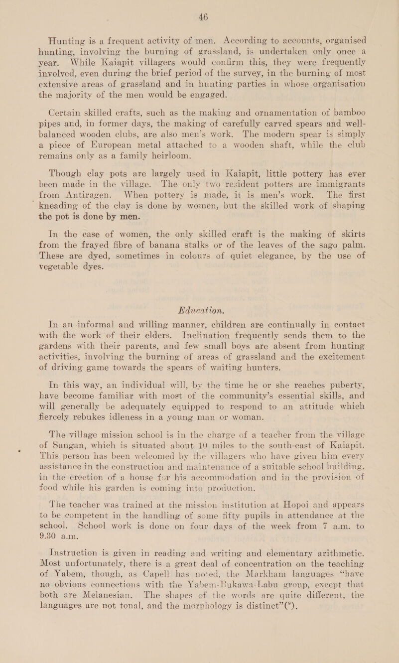 Hunting is a frequent activity of men. According to accounts, organised hunting, involving the burning of grassland, is undertaken only once a year. While Kaiapit villagers would confirm this, they were frequently involved, even during the brief period of the survey, in the burning of most extensive areas of grassland and in hunting parties in whose organisation the majority of the men would be engaged. Certain skilled crafts, such as the making and ornamentation of bamboo pipes and, in former days, the making of carefully carved spears and well- balanced wooden clubs, are also men’s work. The modern spear is simply a piece of European metal attached to a wooden shaft, while the club remains only as a family heirloom. Though clay pots are largely used in Kaiapit, little pottery has ever been made in the village. The only two resident potters are immigrants from Antiragen. When pottery is made, it is men’s work. The first ' kneading of the clay is done by women, but the skilled work of shaping the pot is done by men. In the case of women, the only skilled craft is the making of skirts from the frayed fibre of banana stalks or of the leaves of the sago palm. These are dyed, sometimes in colours of quiet elegance, by the use of vegetable dyes. Education. In an informal and willing manner, children are continually in contact with the work of their elders. Inclination frequently sends them to the gardens with their parents, and few small boys are absent from hunting activities, involving the burning of areas of grassland and the excitement of driving game towards the spears of waiting hunters. In this way, an individual! will, by the time he or she reaches puberty, have become familiar with most of the community’s essential skills, and will generally be adequately equipped to respond to an attitude which fiercely rebukes idleness in a young man or woman. The village mission school is in the charge of a teacher from the village of Sangan, which is situated about 10 miles to the south-east of Kaiapit. This person has been welcomed by the villagers who have given him every assistance in the construction and maintenance of a suitable school building, in the erection of a house for his accommodation and in the provision ot food while his garden is coming into production. The teacher was trained at the mission institution at Hopoi and appears to be competent in the handling of some fifty pupils in attendance at the school. School work is done on four days of the week from 7 a.m. to 9.30 a.m. Instruction is given in reading and writing and elementary arithmetic. Most unfortunately, there is a great deal of concentration on the teaching of Yabem, though, as Capell has no‘ed, the Markham languages “have no obvious connections with the Yabem-Bukawa-Labu group, except that both are Melanesian. The shapes of the words are quite different, the languages are not tonal, and the morphology is distinct”(’).