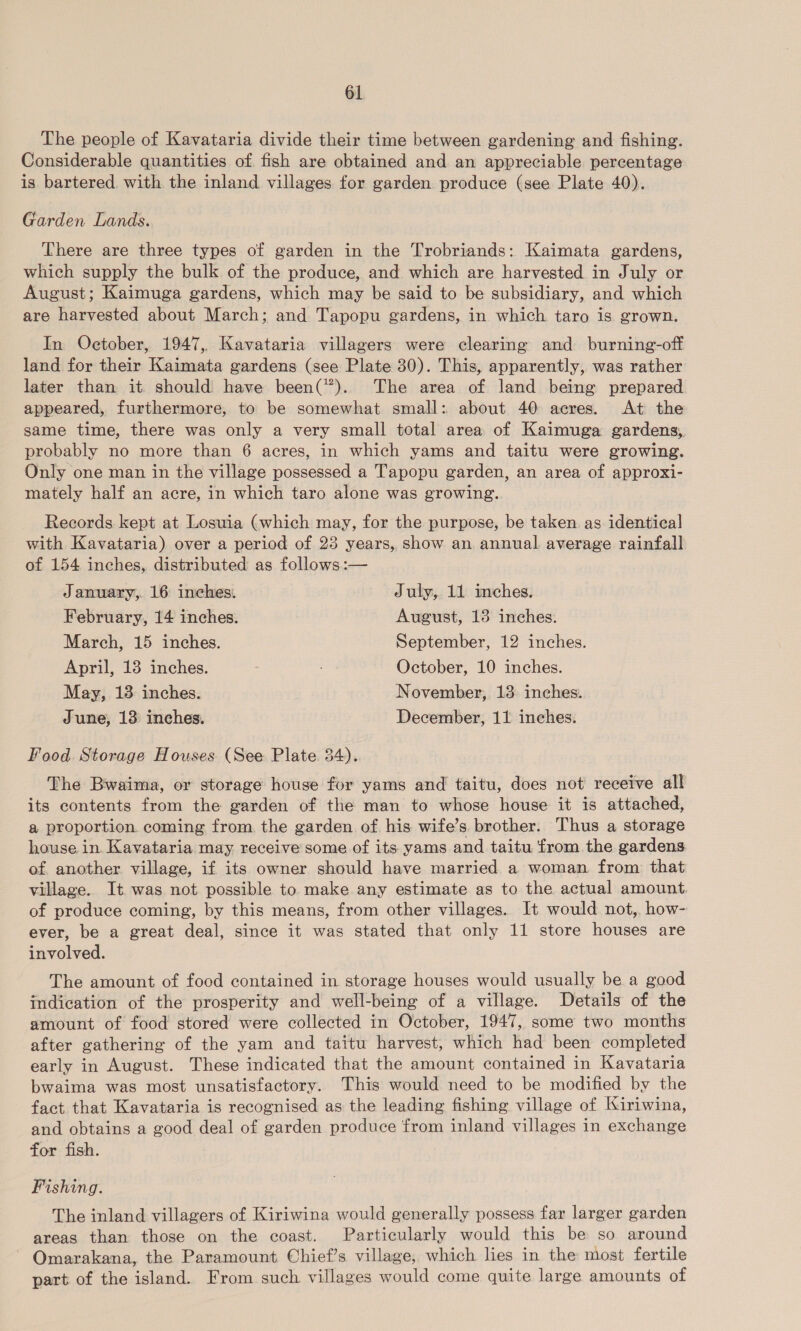 The people of Kavataria divide their time between gardening and fishing. Considerable quantities of fish are obtained and an appreciable percentage is bartered with the inland villages for garden produce (see Plate 40). Garden Lands. There are three types of garden in the Trobriands: Kaimata gardens, which supply the bulk of the produce, and which are harvested in July or August; Kaimuga gardens, which may be said to be subsidiary, and which are harvested about March; and Tapopu gardens, in which taro is grown. In October, 1947, Kavataria villagers were clearing and burning-off land for their Kaimata gardens (see Plate 30). This, apparently, was rather later than it should have been(”*). The area of land being prepared appeared, furthermore, to be somewhat small: about 40 acres. At the same time, there was only a very small total area of Kaimuga gardens, probably no more than 6 acres, in which yams and taitu were growing. Only one man in the village possessed a Tapopu garden, an area of approxi- mately half an acre, in which taro alone was growing. Records kept at Losuia (which may, for the purpose, be taken as identical with Kavataria) over a period of 23 years, show an annual average rainfall of 154 inches, distributed as follows:— January, 16 inches. July, 11 inches. February, 14 inches. August, 13 inches. March, 15 inches. September, 12 inches. April, 13 inches. October, 10 inches. May, 13 inches. November, 13 inches. June, 13 inches, December, 11 inches. Food Storage Houses (See Plate 34). The Bwaima, or storage house for yams and taitu, does not receive all its contents from the garden of the man to whose house it is attached, a proportion coming from the garden of his wife’s brother. Thus a storage house in. Kavataria may receive some of its yams and taitu from the gardens of another village, if its owner should have married a woman from that village. It was not possible to make any estimate as to the actual amount. of produce coming, by this means, from other villages. It would not, how- ever, be a great deal, since it was stated that only 11 store houses are involved. The amount of food contained in storage houses would usually be a good indication of the prosperity and well-being of a village. Details of the amount of food stored were collected in October, 1947, some two months after gathering of the yam and taitu harvest, which had been completed early in August. These indicated that the amount contained in Kavataria bwaima was most unsatisfactory. This would need to be modified by the fact that Kavataria is recognised as the leading fishing village of Kiriwina, and obtains a good deal of garden produce from inland villages in exchange for fish. Fishing. The inland villagers of Kiriwina would generally possess far larger garden areas than those on the coast. Particularly would this be so around Omarakana, the Paramount Chief’s village, which lies in the most fertile part of the island. From such villages would come quite large amounts of
