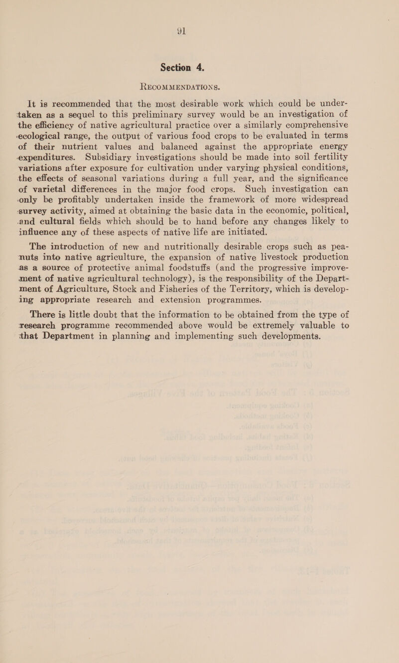 Jl Section 4. RECOMMENDATIONS. It is recommended that the most desirable work which could be under- taken as a sequel to this preliminary survey would be an investigation of the efficiency of native agricultural practice over a similarly comprehensive ecological range, the output of various food crops to be evaluated in terms of their nutrient values and balanced against the appropriate energy expenditures. Subsidiary investigations should be made into soil fertility variations after exposure for cultivation under varying physical conditions, the effects of seasonal variations during a full year, and the significance of varietal differences in the major food crops. Such investigation can only be profitably undertaken inside the framework of more widespread survey activity, aimed at obtaining the basic data in the economic, political, and cultural fields which should be to hand before any changes likely to influence any of these aspects of native life are initiated. The introduction of new and nutritionally desirable crops such as pea- nuts into native agriculture, the expansion of native livestock production as a source of protective animal foodstuffs (and the progressive improve- ment of native agricultural technology), is the responsibility of the Depart- ment of Agriculture, Stock and Fisheries of the Territory, which is develop- ing appropriate research and extension programmes. There is little doubt that the information to be obtained from the type of research programme recommended above would be extremely valuable to that Department in planning and implementing such developments.
