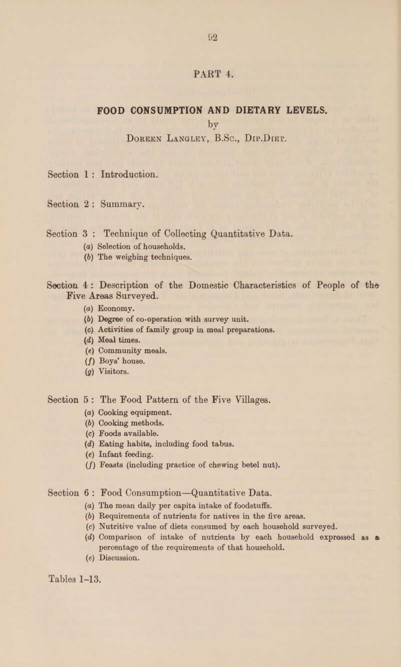 FOOD CONSUMPTION AND DIETARY LEVELS. by DorEEN LanGtey, B.Sc., Dre.Drer. Section 1: Introduction. Section 2: Summary. Section 3: Technique of Collecting Quantitative Data. (a) Selection of households. (6) The weighing techniques. Section 4: Description of the Domestic Characteristics of People of the Five Areas Surveyed. (a) Economy. (6) Degree of co-operation with survey unit. (c) Activities of family group in meal preparations. (d) Meal times. (e) Community meals. (f) Boys’ house. (g) Visitors. Section 5: The Food Pattern of the Five Villages. (a2) Cooking equipment. (6) Cooking methods. (c) Foods available. (d) Eating habits, including food tabus. (e) Infant feeding. (f) Feasts (including practice of chewing betel nut). Section 6: Food Consumption—Quantitative Data. (a) The mean daily per capita intake of foodstuffs. (6) Requirements of nutrients for natives in the five areas. (c) Nutritive value of diets consumed by each household surveyed. (d) Comparison of intake of nutrients by each household expressed as & percentage of the requirements of that household. (e) Discussion. Tables 1-13.