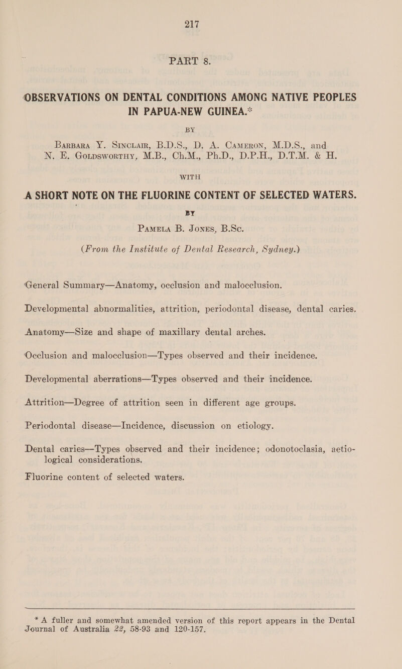 PART 8. OBSERVATIONS ON DENTAL CONDITIONS AMONG NATIVE PEOPLES IN PAPUA-NEW GUINEA.* BY Barpara Y. Srncuarr, B.D.S., D. A. Cameron, M.D.S., and N. E. GotpswortnHy, M.B., Ch.M., Ph.D., D.P.H., D.T.M. & H. WITH A SHORT NOTE ON THE FLUORINE CONTENT OF SELECTED WATERS. BY PaMELA B. Jones, B.Sc. (From the Institute of Dental Research, Sydney.) General Summary—Anatomy, occlusion and malocclusion. Developmental abnormalities, attrition, periodontal disease, dental caries. Anatomy—Size and shape of maxillary dental arches. Occlusion and malocclusion—Types observed and their incidence. Developmental aberrations—Types observed and their incidence. Attrition—Degree of attrition seen in different age groups. Periodontal disease—Incidence, discussion on etiology. Dental caries—Types observed and their incidence; odonotoclasia, aetio- logical considerations. Fluorine content of selected waters. * A fuller and somewhat amended version of this report appears in the Dental Journal of Australia 22, 58-93 and 120-157.