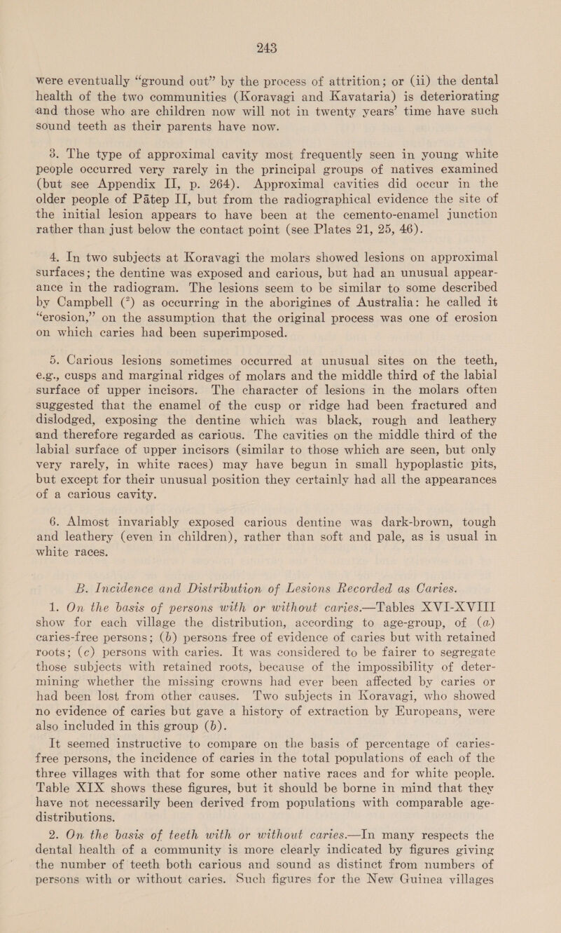 were eventually “ground out” by the process of attrition; or (ii) the dental health of the two communities (Koravagi and Kavataria) is deteriorating and those who are children now will not in twenty years’ time have such sound teeth as their parents have now. 3. The type of approximal cavity most frequently seen in young white people occurred very rarely in the principal groups of natives examined (but see Appendix II, p. 264). Approximal cavities did occur in the older people of Patep II, but from the radiographical evidence the site of the initial lesion appears to have been at the cemento-enamel junction rather than just below the contact point (see Plates 21, 25, 46). 4. In two subjects at Koravagi the molars showed lesions on approximal surfaces; the dentine was exposed and carious, but had an unusual appear- ance in the radiogram. The lesions seem to be similar to some described by Campbell (°) as occurring in the aborigines of Australia: he called it “erosion,” on the assumption that the original process was one of erosion on which caries had been superimposed. 5. Carious lesions sometimes occurred at unusual sites on the teeth, €.g., cusps and marginal ridges of molars and the middle third of the labial surface of upper incisors. The character of lesions in the molars often suggested that the enamel of the cusp or ridge had been fractured and dislodged, exposing the dentine which was black, rough and leathery and therefore regarded as carious. The cavities on the middle third of the labial surface of upper incisors (similar to those which are seen, but only very rarely, in white races) may have begun in small hypoplastic pits, but except for their unusual position they certainly had all the appearances of a carious cavity. 6. Almost invariably exposed carious dentine was dark-brown, tough and leathery (even in children), rather than soft and pale, as is usual in white races. B. Incidence and Distribution of Lesions Recorded as Caries. 1. On the basis of persons with or without caries —Tables XVI-X VIII show for each village the distribution, according to age-group, of (a) caries-free persons; (b) persons free of evidence of caries but with retained roots; (c) persons with caries. It was considered to be fairer to segregate those subjects with retained roots, because of the impossibility of deter- mining whether the missing crowns had ever been affected by caries or had been lost from other causes. ‘Two subjects in Koravagi, who showed no evidence of caries but gave a history of extraction by Europeans, were also included in this group (0). It seemed instructive to compare on the basis of percentage of caries- free persons, the incidence of caries in the total populations of each of the three villages with that for some other native races and for white people. Table XIX shows these figures, but it should be borne in mind that they have not necessarily been derived from populations with comparable age- distributions. 2. On the basis of teeth with or without carves—In many respects the dental health of a community is more clearly indicated by figures giving the number of teeth both carious and sound as distinet from numbers of persons with or without caries. Such figures for the New Guinea villages