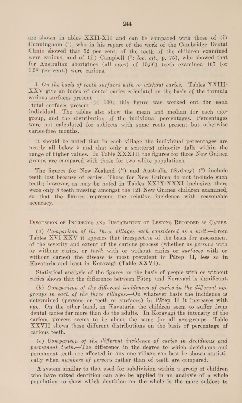 are shown in ables XXII-XII and can be compared with those of (1) Cunningham (*), who in his report of the work of the Cambridge Dental Clinic showed that 52 per cent. of the teeth of the children examined were carious, and of (ii) Campbell (: loc. cit., p. 75), who showed that for Australian aborigines (all ages) of 10,561 teeth examined 167 (or 1.58 per cent.) were carious. 3. On the basis of tooth surfaces with or without caries.—Tables X XIII- XXV give an index of dental caries calculatel on the basis of the formula carious surfaces present __ id aim: Ree : om total surfaces present << 100; this figure was worked out for ea individual. The tables also show the mean and median for each age- group, and the distribution of the individual percentages. Percentages were not calculated for subjects with some roots present but otherwise carles-free mouths. It should be noted that in each village the individual percentages are nearly all below 5 and that only a scattered minority falls within the range of higher values. In Table XX XIII the figures for three New Guinea groups are compared with those for two white populations. The figures for New Zealand (*) and Australia (Sydney) (°) include teeth lost because of caries. Those for New Guinea do not include such teeth; however, as may be noted in Tables X XIX-X XXI inclusive, there were only 8 teeth missing amongst the 121 New Guinea children examined, so that the figures represent the relative incidence with reasonable accuracy. DiscuUSSsION OF INCIDENCE AND DISTRIBUTION OF LESIONS RECORDED AS CARIES. (a) Comparison of the three villages each considered as a unitt—From Tables XVI-X XV it appears that irrespective of the basis for assessment of the severity and extent of the carious process (whether as persons with or without caries, or teeth with or without caries or surfaces with or without caries) the disease is most prevalent in Patep II, less so in Kavataria and least in Koravagi (Table X XVI). Statistical analysis of the figures on the basis of people with or without caries shows that the difference between Patep and Koravagi is significant. (b) Comparison of the different incidences of caries in the different age groups in each of the three villages—On whatever basis the incidence is determined (persons or teeth or surfaces) in Patep II it increases with age. On the other hand, in Kavataria the children seem to suffer from dental caries far more than do the adults. In Koravagi the intensity of the carious process seems to be about the same for all age-groups. Table XX VII shows these different distributions on the basis of percentage of carious teeth. (c) Comparison of the different incidence of caries in deciduous and permanent teeth—The difference in the degree to which deciduous and permanent teeth are affected in any one village can best be shown statisti- cally when numbers of persons rather than of teeth are compared. A system similar to that used for subdivision within a eroup of children who have mixed dentition can also be applied in an analysis of a whole population to show which dentition on the whole is the more subject to