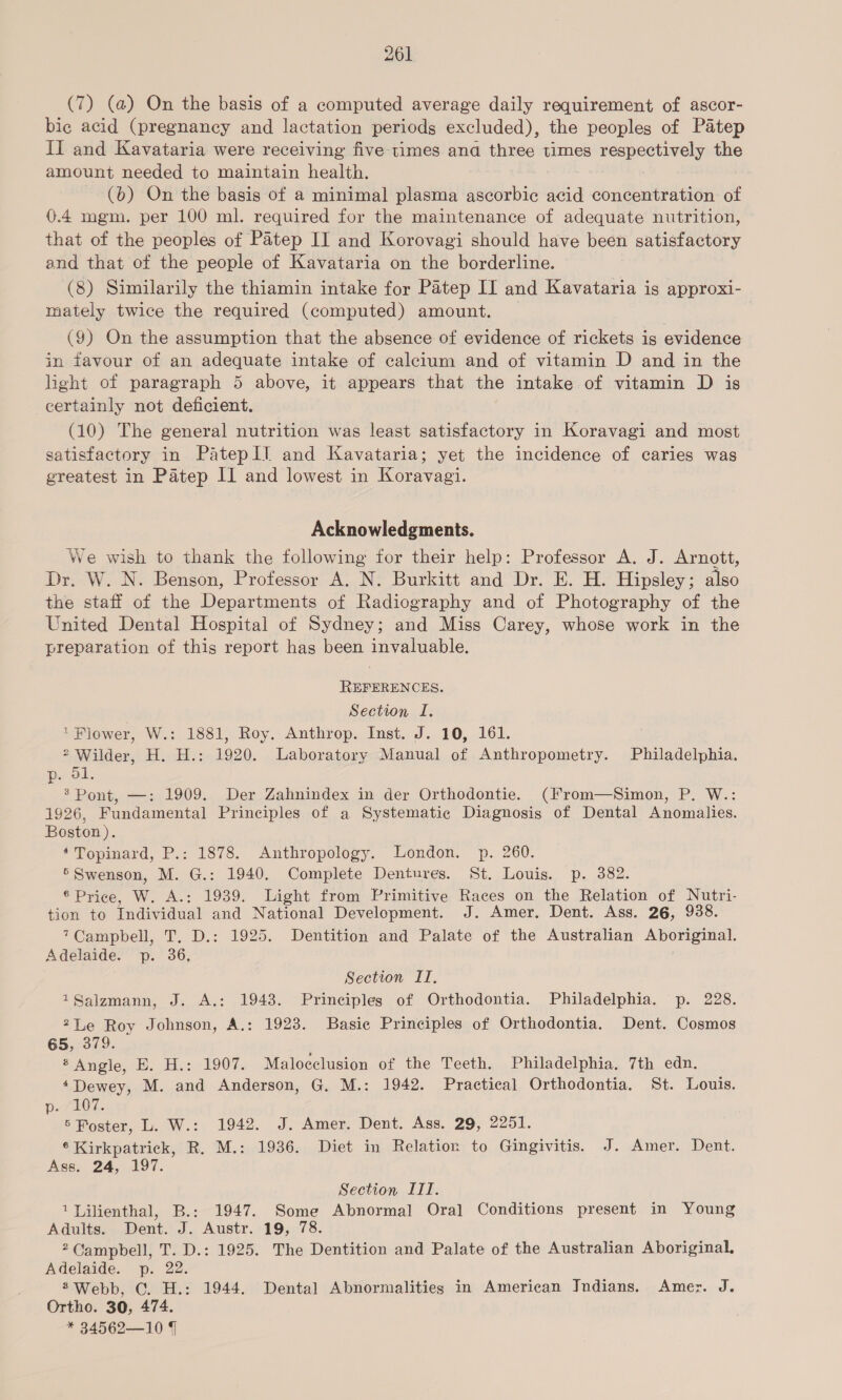 (7) (a) On the basis of a computed average daily requirement of ascor- bic acid (pregnancy and lactation periods excluded), the peoples of Patep II and Kavataria were receiving five times and three times respectively the amount needed to maintain health. (b) On the basis of a minimal plasma ascorbic data concentration of 0.4 mgm. per 100 ml. required for the maintenance of adequate nutrition, that of the peoples of Patep II and Korovagi should have been satisfactory and that of the people of Kavataria on the borderline. (8) Similarily the thiamin intake for Patep II and Kavataria is approxi- mately twice the required (computed) amount. (9) On the assumption that the absence of evidence of rickets is evidence in favour of an adequate intake of calcium and of vitamin D and in the light of paragraph 5 above, it appears that the intake of vitamin D is certainly not deficient. (10) The general nutrition was least satisfactory in Koravagi and most satisfactory in PatepII and Kavataria; yet the incidence of caries was greatest in Patep II and lowest in Koravagi. Acknowledgments. We wish to thank the following for their help: Professor A. J. Arnott, Dr. W. N. Benson, Professor A. N. Burkitt and Dr. E. H. Hipsley; also the staff of the Departments of Radiography and of Photography of the United Dental Hospital of Sydney; and Miss Carey, whose work in the preparation of this report has been invaluable. REFERENCES. Section I. ’ Flower, W.: 1881, Roy. Anthrop. Inst. J. 10, 161. * Wilder, H. H.: 1920. Laboratory Manual of Anthropometry. Philadelphia. p. ol. * Pont, —: 1909. Der Zahnindex in der Orthodontie. (From—Simon, P. W.: 1926, Fundamental Principles of a Systematic Diagnosis of Dental Anomalies. Boston ). *Topinard, P.: 1878. Anthropology. London. p. 260. ' Swenson, M. G.: 1940. Complete Dentures. St. Louis. p. 382. 6 Price, W. A.: 1939. Light from Primitive Races on the Relation of Nutri- tion to Individual and National Development. J. Amer. Dent. Ass. 26, 938. 7Campbell, T. D.: 1925. Dentition and Palate of the Australian Aboriginal. Adelaide. p. 36, Section ITI, 1Salzmann, J. A.: 1943. Principles of Orthodontia. Philadelphia. p. 228. 2Le Roy Johnson, A.: 1923. Basie Principles of Orthodontia. Dent. Cosmos 65, 379. Angie, 3. Hos 1907. Malocclusion of the Teeth. Philadelphia. 7th edn. 4Dewey, M. and Anderson, G. M.: 1942. Practical Orthodontia. St. Louis. SLOT. : 6 Poster, L. W.: 1942. J. Amer. Dent. Ass. 29, 2251. ® Kirkpatrick, R. M.: 1936. Diet in Relation to Gingivitis. J. Amer. Dent. Ass. 24, 197. Section III. 1 Lilienthal, B.: 1947. Some Abnormal] Ora] Conditions present in Young Adults. Dent. J. Austr. 19, 78. 2 Campbell, T. D.: 1925. The Dentition and Palate of the Australian Aboriginal, Adelaide. p. 22. 2 Webb, C. H.: 1944. Dental Abnormalities in American Jndians. Amer. J. Ortho. 30, 474. * 34562—10 4