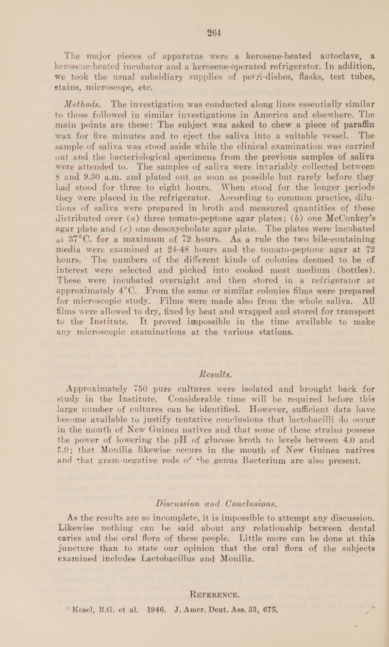 The major pieces of apparatus were a kerosene-heated autoclave, a kerosene-heated incubator and a kerosene-operated refrigerator. In addition, we took the usual subsidiary supplies of petvi-dishes, flasks, test tubes, ‘stains, microscope, ete. Methods. The investigation was conducted along lines essentially similar to those followed in similar investigations in America and elsewhere. The main points are these: The subject was asked to chew a piece of paraffin wax for five minutes and to eject the saliva into a suitable vessel. The sample of saliva was stood aside while the clinical examination was carried out and the bacteriological specimens from the previous samples of saliva were attended to. The samples of saliva were invariably collected between 8 and 9.80 a.m. and plated out as soon as possible but rarely before they had stood for three to eight hours. When stood for the longer periods they were placed in the refrigerator. According to common practice, dilu- tions of saliva were prepared in broth and measured quantities of these distributed over (a) three tomato-peptone agar plates; (b) one McConkey’s agar plate and (c) one desoxycholate agar plate. The plates were incubated at 87°C. for a maximum of 72-hours. As a rule the two bile-containing media were examined at 24-48 hours and the tomato-peptone agar at 72 hours. The numbers of the different kinds of colonies deemed to be of interest were selected and picked into cooked meat medium (bottles). These were incubated overnight and then stored in a refrigerator at approximately 4°C. From the same or similar colonies films were prepared for microscopic study. Films were made also from the whole saliva. All films were allowed to dry, fixed by heat and wrapped and stored for transport to the Institute. It proved impossible in the time available to make any microscopic examinations at the various stations. Results. Approximately 750 pure cultures were isolated and brought back for study in the Institute. Considerable time will be required before this large number of cultures can be identified. However, sufficient data have become available to justify tentative conclusions that lactobacilli do occur in the mouth of New Guinea natives and that some of these strains possess the power of lowering the pH of glucose broth to levels between 4.0 and 5.0; that Monilia likewise occurs in the mouth of New Guinea natives and that gram-negative rods o* +he genus Bacterium are also present. Discussion and Conclusions. As the results are so incomplete, it is impossible to attempt any discussion. Likewise nothing can be said about any relationship between dental caries and the oral flora of these people. Little more can be done at. this juncture than to state our opinion that the oral flora of the subjects examined includes Lactobacillus and Monilia. REFERENCE. 1 Kesel, R.G. et al. 1946. J. Amer. Dent. Ass. 33, 675, Se ha