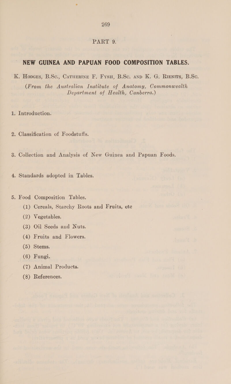 Pate oe. NEW GUINEA AND PAPUAN FOOD COMPOSITION TABLES. K. Hopces, B.Sc., CaTHertine F. Fysu, B.Sc. anp K. G. Rienits, B.Sc. (From the Australian Institute of Anatomy, Commonwealth Department of Health, Canberra.) 1. Introduction. 2. Classification of Foodstufts. 3. Collection and Analysis of New Guinea and Papuan Foods. 4. Standards adopted in Tables. 5. Food Composition Tables. (1) Cereals, Starehy Roots and Fruits, ete (2) Vegetables. (3) Oil Seeds and Nuts. (4) Fruits and Flowers. (5) Stems. (6) Fungi. (7) Animal Products. (8) References.