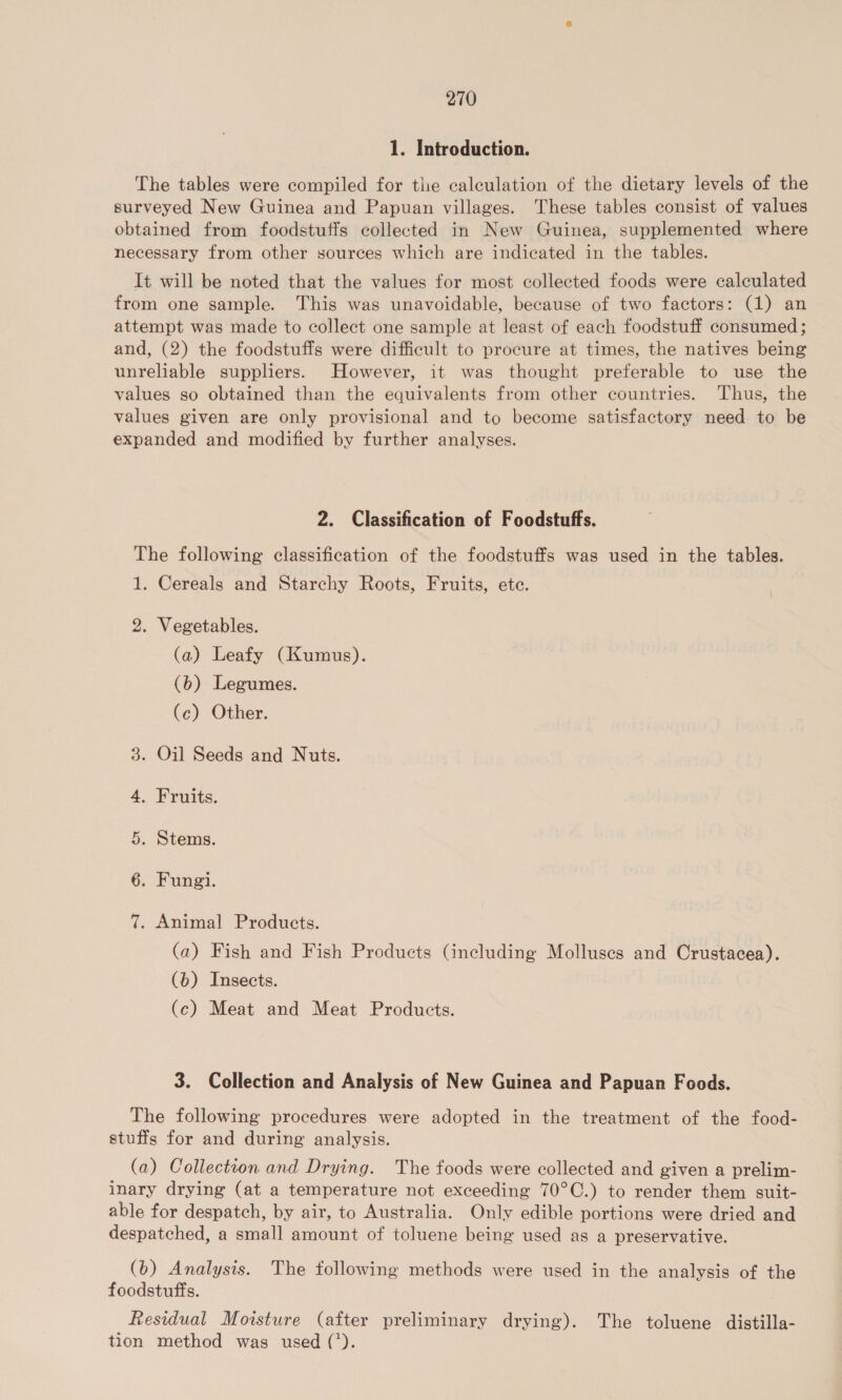 1. Introduction. The tables were compiled for the calculation of the dietary levels of the surveyed New Guinea and Papuan villages. These tables consist of values obtained from foodstuffs collected in New Guinea, supplemented where necessary from other sources which are indicated in the tables. It will be noted that the values for most collected foods were calculated from one sample. This was unavoidable, because of two factors: (1) an attempt was made to collect one sample at least of each foodstuff consumed; and, (2) the foodstuffs were difficult to procure at times, the natives being unreliable suppliers. However, it was thought preferable to use the values so obtained than the equivalents from other countries. Thus, the values given are only provisional and to become satisfactory need to be expanded and modified by further analyses. 2. Classification of Foodstuffs. The following classification of the foodstuffs was used in the tables. 1. Cereals and Starchy Roots, Fruits, etc. 2. Vegetables. (a) Leafy (Kumus). (b) Legumes. (c) Other. 3. Oil Seeds and Nuts. 4. Fruits. 5. Stems. 6. Fungi. 7. Animal Products. (a) Fish and Fish Products (including Molluses and Crustacea). (b) Insects. (c) Meat and Meat Products. 3. Collection and Analysis of New Guinea and Papuan Foods. The following procedures were adopted in the treatment of the food- stuffs for and during analysis. (a) Collection and Drying. The foods were collected and given a prelim- inary drying (at a temperature not exceeding 70°C.) to render them suit- able for despatch, by air, to Australia. Only edible portions were dried and despatched, a small amount of toluene being used as a preservative. (b) Analysis. The following methods were used in the analysis of the foodstuffs. Residual Moisture (after preliminary drying). The toluene distilla- tion method was used (°).