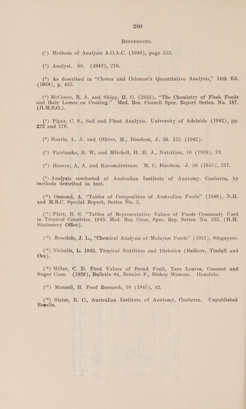 REFERENCES. (*) Methods of Analysis A.O.A.C. (1940), page 353. (?) Analyst. 68. (1943), 276. (*) As described in “Clowes and Coleman’s Quantitative Analysis,” 14th Ed. (1938), p. 435. (*) McCance, R. A. and Shipp, H. C. (1933), “The Chemistry of Flesh Foods and their Losses on Cooking.” Med. Res. Council Spee. Report Series. No. 187. (H.M.S.O.). (°) Piper, C. S., Soil and Plant Analysis. University of Adelaide (1942), pp. 272 and 279. (°) Harris, L..J. and Olliver, M., Biochem, J. 36. 155 (1942). (7) Fairbanks, B. W. and Mitchell, H. H. J., Nutrition, 16 (1938), 79. (®) Hoover, A. A. and Karunairatram. M. C. Biochem. J. 39 (1945), 237, (°) Analysis conducted at Australian Institute of Anatomy. Canberra, by methods deseribed in text. (7°?) Osmond, A. “Tables of Composition of Australian Foods” (1946), N.H. and M.R.C. Special Report, Series No. 2. (*) Platt, B. 8. “Tables of Representative Values of Foods Commonly Used in Tropical Countries. 1945. Med. Res. Coun, Spec. Rep. Series. No. 253. (H.M. Stationery Office). (7) Rosedale, J. L., “Chemical Analysis of Malayan Foods” (1931), Singapore. (*) Nicholls, L. 1945. Tropical Nutrition and Dietetics (Balliere, Tindall and Cox). (*) Miller, C. D. Food Values of Bread Fruit, Taro Leaves, Coconut and Sugar Cane. (1929), Bulletin 64, Bernice P., Bishop Museum. Honolulu. (**) Munsell, H. Food Research, 10 (1945), 42. (**) Slater, E. C., Australian Institute of Anatomy, Canberra. Unpublished Results.