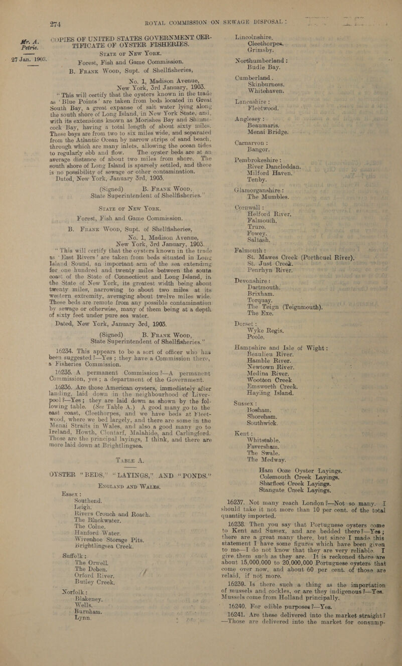 Petrie. 274 SOPIES OF UNITED STATES GOVERNMENT CER- TIFICATE OF OYSTER FISHERIES. Srarp or New York. Forest, Fish and Game Commission. B. Frank Woop, Supt. of Shellfisheries, No. 1, Madison Avenue, Niew York, 3rd January, 1903. “This will certify that the oysters known in the trade as ‘Blue Points’ are taken from beds located in Great South Bay, a great expanse of salt water lying alons the south shore of Long Island, in New York State, and, with its extensions known as Morishes Bay and Shinne- cock Bay, having a total length of about sixty mules. These bays are from two to six miles wide, and separated from the Atlantic Ocean by narrow strips of sand beach, through which are many inlets, allowing the ocean tides to regularly ebb and flow. The oyster beds are att an average distance of about two miles from shore. The south shore of Long Island is sparsely settled, and there is no possibility of sewage or other contamination. Dated, New York, January drd, 1905. (Signed) B. Frank Woop, | State Superintendent of Shellfisheries. ” Strate or New York. Forest, Fish and Game Commission. B. Frank Woop, Supt. of Shellfisheries, No. 1, Madison Avenue, New York, drd January, 1903. “This will certify that the oysters known in the trade as ‘Hast Rivers’ are taken from beds situated in Long Yeland Sound, an important arm of\ the sea extendimy for one hundred and twenty miles between the soutin coast of the State of Connecticut and Long Island, in the State of New York, its greatest width being about twenty miles, narrowing to dbout two miles at its western extremity, averaging about twelve miles wide. These beds are remote from any possible contamination by sewage or otherwise, many of them being at a depth of sixty feet under pure sea water. Dated, New York, January 3rd, 1908. (Signed) B. Frank Woon, State Superintendent of Shell fisheries.” 16234. This appears to be a sort of officer who has been suggested ?—Yes ; they have a Commission there, a Fisheries Commission. 16255. A permanent Commission?—A permanent Commission, yes; a department of the Government. 16256. Are those American oysters, immediately after landing, laid down in the neighbourhood of Liver- pool?—Yes; they are laid down as shown by the fol- lowing table. (See Table A.) A good many go to the east coast, Cleethorpes, and we have beds at ¥'leet- wood, where we bed largely, and there are some in the Menai Straits in Wales, and also a good many go. to ireland, Howth, Clontarf, Malahide, and Carlingford. Those are the principal layings, I think, and there are more laid down at Brightlingsea. TABLE A, DYSTER “BEDS,” “LAYINGS,” AND “PONDS.” ENGLAND AND WALES. Hssex : Southend. Leigh. Rivers Crouch and Roach. The Bilackwater. The Colne. Hanford Water. Wivenhoe Storage Pits. Brightlingsea Creek. Suffolk ; The Orwell. The Deben. j Orford River. bf Buitley Creek, Norfolk : Wells. Burnham. Lynn. ‘ Fe Lincolnshire, Cleethorpes. Grimsby. Northumberland : Budle Bay. Cumberland ; Skiniburness. Whitehaven = Lancashire : Fleetwood. wy jae Anglesey : Beaumaris. Menai Bridge. Carnarvon : Bangor. Pembrokeshire : River Dancleddan. ey He Milford Haven. ~ : ae Tenby. ae Glamorganshire : The Mumbles. Cornwall : Helford River. Falmouth, Truro. Fowey. Saltash. Falmouth : rat a de St. Mawes Creek (Porthouel River), St. Just. Oreak, ss one 5 iy oi Penrhyn River. Devonshire : Dartmouth, Brixham. Torquay. The Teign (Teignmouth). The Exe. Dorset : Wyke Regis. Poole. Hampshire and Isle of Wight: Beaulieu River. : Hamble River. Newtown River. Medina River. % Wootton Creek a Emsworth Creek. Hayling Island. Sussex : Bosham. Shoreham. Southivick. Kent : Whitstable. Faversham. The Swale. The Medway. Ham Ooze Oyster Layings. © Colemouth Oreek Layings. Sharfleet Creek Layings. Stangate Creek Layings. 16237. Not many reach London ?—Not+so many. I should take it not more than 10 per cent. of the total quantity imported. 16238. Then you say that Portuguese oysters come to Kent and Sussex, and are bedded there?—Yes ; statement I have some figures which have been given to me—I do not know that they are very reliable. I give them such as they are. It is reckoned there are about 15,000,000 to 20,000,000 Portuguese oysters that come over now, and about 60 per cent. of those are relaid, if not more. of mussels and cockles, or.are they indigenous ?—Yes. 16240. For edible purposes?—Yes. de oft 16241. Are these delivered into the market straight? —Those are delivered into the market for consump- 