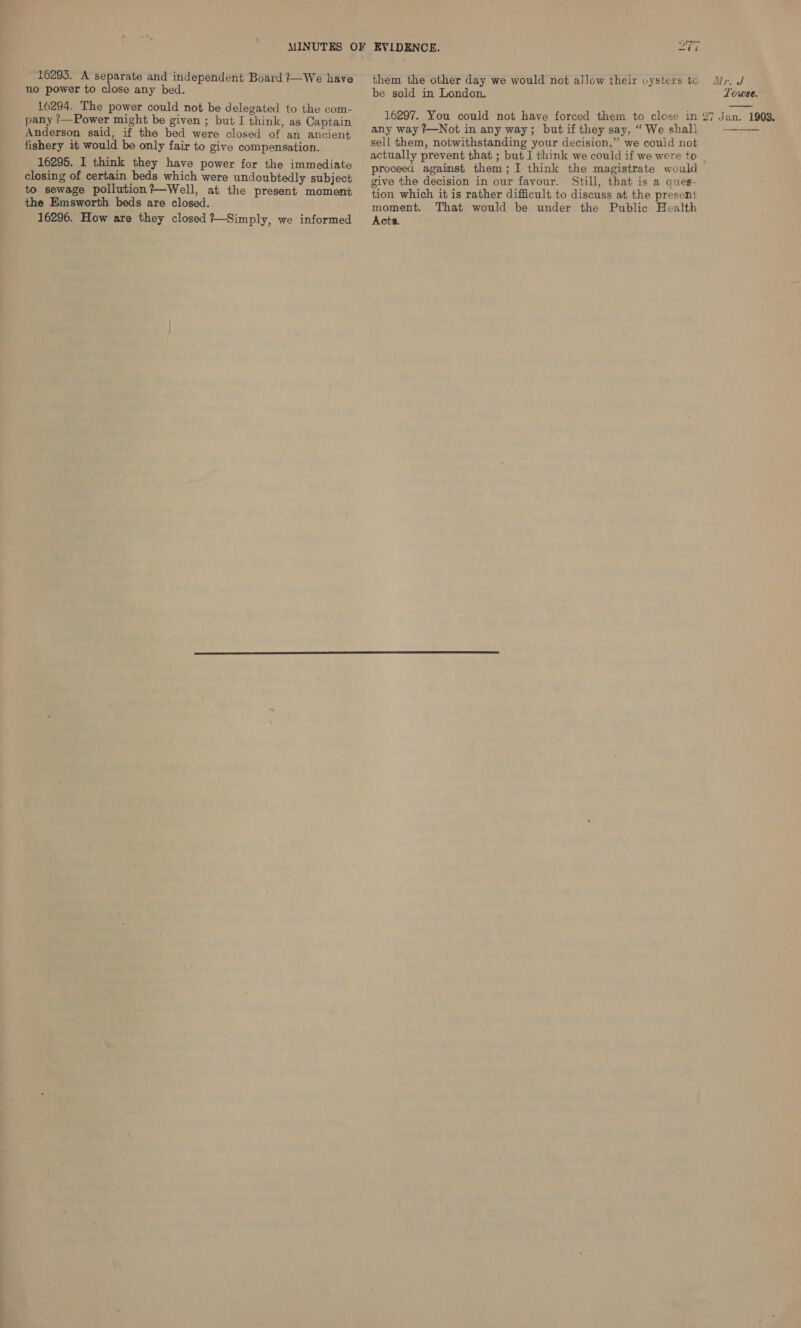 16295. A separate and independent Board ?—We have no power to close any bed. 16294. The power could not be delegated to the com- pany ?—Power might be given ; but I think, as Captain Anderson said, if the bed were closed of an ancient fishery it would be only fair to give compensation. 16295. I think they have power for the immediate closing of certain beds which were undoubtedly subject to sewage pollution?—Well, at the present moment the Emsworth beds are closed. 16296. How are they closed ?—Simply, we informed BS tar aS them the other day we would not allow their uysters te be sold in London. 16297. You could not have forced them to close in any way ?—Not in any way; but if they say, “ We shall sell them, notwithstanding your decision,” we could not actually prevent that ; but I think we could if we were to Mr. J Towese.   give the decision in our favour. Still, that is a ques- tion which it is rather difficult to discuss at the present moment. That would be under the Public Health Acts.