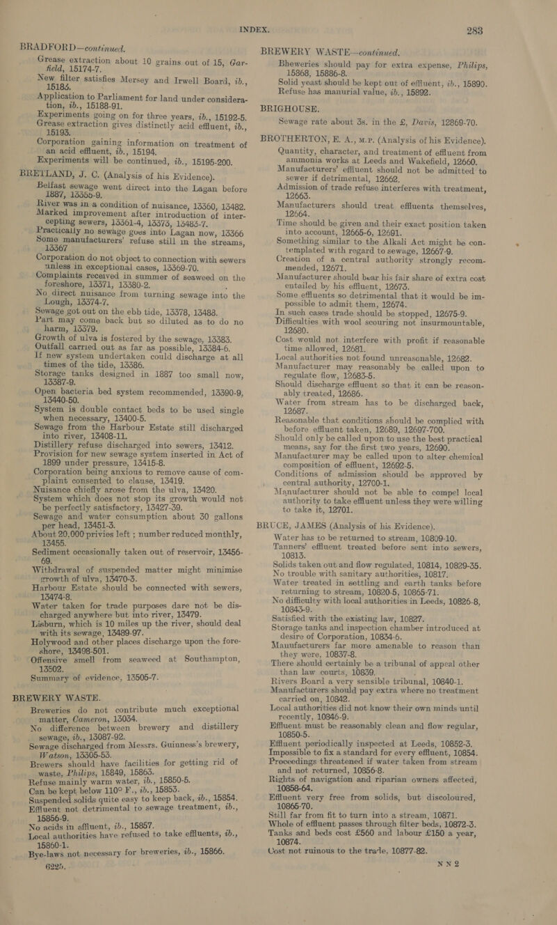 BRADFORD —continued. BREWERY WASTE—continued. Grease extraction about 10 grains out of 15, Gar- field, 15174-7. New filter satisfies Mersey and Irwell Board, 1b., 15183. . Application to Parliament for land under considera- tion, 7b., 15188-91. Experiments going on for three years, 7b., 15192-5. Grease extraction gives distinctly acid effluent, ib., 15193. . . Corporation gaining information on treatment of an acid effluent, ib., 15194. Experiments will be continued, ib., 15195-200. Belfast sewage went direct into the Lagan before 1887, 153550-9. River was in a condition of nuisance, 13360, 13482. Marked improvement after introduction of inter- cepting sewers, 1361-4, 13373, 15483-7. Practically no sewage gues into Lagan now, 13366 Some manufacturers’ refuse still in the streams, 15567 Corporation do not object to connection with sewers unless in exceptional cases, 13369-70. Complaints received in summer of seaweed on the foreshore, 13371, 13380-2. ; No direct nuisance from turning sewage into the Lough, 13374-7. Sewage got out on the ebb tide, 13378, 13488. Part may come back but so diluted as to do no harm, 13379. Growth of ulva is fostered by the sewage, 15383. Outfall carried out as far as possible, 13384-6. If new system undertaken could discharge at all times of the tide, 13386. Storage tanks designed in 1887 too small now, 13387-9. Open bacteria bed system recommended, 13390-9, 13440-50. System is double contact beds to be used single when necessary, 13400-5. Sewage from the Harbour Estate still discharged into river, 13408-11. Distillery refuse discharged into sewers, 13412. Provision for new sewage system inserted in Act of 1899 under pressure, 13415-8. Corporation being anxious to remove cause of com- plaint consented to clause, 13419. Nuisance chiefly arose from the ulva, 13420. be perfectly satisfactory, 13427-39. Sewage and water consumption about 30 gallons per head, 13451-3. About 20,000 privies left ; number reduced monthly, 13455. ~ Sediment occasionally taken out of reservoir, 13456- 69. Withdrawal of suspended matter might minimise growth of ulva, 13470-3. Harbour Estate should be connected with sewers, 13474-8. k Water taken for trade purposes dare not be dis- charged anywhere but into river, 14479. Lisburn, which is 10 miles up the river, should deal with its sewage, 13489-97. Holywood and other places discharge upon the fore- shore, 13498-501. Offensive smell from seaweed at Southampton, 13502. Summary of evidence, 13505-7. Breweries do not contribute much exceptional matter, Cameron, 13084. poy No difference between brewery and distillery _ sewage, ib., 15087-92. = Sewage discharged from Messrs. Guinness’s brewery, Watson, 13505-53. ie l Brewers should have facilities for getting rid of waste, Philips, 15849, 15865. Refuse mainly warm water, 1b., 15850-5. Can be kept below 110° F., ib., 15853. ] Suspended solids quite easy to keep back, ab., 15854. Effluent not detrimental to sewage treatment, 1b., 15856-9. ’ No acids in effluent, 7b., 15857. : ape are have refused to take effluents, ib., 15860-1. eg Bye-laws not necessary for brewerles, ab., 15866. 6225, - Bheweries should pay for extra expense, Philips, 15868, 15886-8. Solid yeast should be kept out of effluent, ib., 15890. Refuse has manurial value, ib., 15892. Sewage rate about 3s. in the £, Davis, 12869-70. Quantity, character, and treatment of effluent from ammonia works at Leeds and Wakefield, 12660. Manufacturers’ effluent should not be admitted to sewer if detrimental, 12662. Admission of trade refuse interferes with treatment, _ 12663. Manufacturers should treat effluents themselves, 12664. Time should be given and their exact position taken into account, 12665-6, 12691. templated with regard to sewage, 12667-9. Creation of a central authority strongly recom- mended, 12671. Manufacturer should bear his fair share of extra cost entailed by his effluent, 12673. Some effluents so detrimental that it would be im- possible to admit them, 12674. In such cases trade should be stopped, 12675-9. Difficulties with wool scouring not insurmountable, 12680. Cost would not interfere with profit if reasonable time allowed, 12681. Local authorities not found unreasonable, 12682. Manufacturer may reasonably be called upon to regulate flow, 12683-5. Should discharge effluent so that it can be reason- ably treated, 12686. Water from stream has to be discharged back, 12687. . Reasonable that conditions should be complied with before effluent taken, 12689, 12697-700. Should only be called upon to use the best practical means, say for the first two years, 12690. — Manufacturer may be called upon to alter chemical composition of effluent, 12692-5. Conditions of admission should be approved by central authority, 12700-1. Manufacturer should not be able to compel local authority to take effluent unless they were willing to take it, 12701. Water has to be returned to stream, 10809-10. Tanners’ effluent treated before sent into sewers, 10813. Solids taken out and flow regulated, 10814, 10829-35. No trouble with sanitary authorities, 10817. Water treated in settling and earth tanks before returning to stream, 10820-5, 10865-71. No difficulty with local authorities in Leeds, 10826-8, 10843-9. Satisfied with the existing law, 10827. Storage tanks and inspection chamber introduced at desire of Corporation, 10834-6. Manufacturers far more amenable to reason than they were, 10837-8. There should certainly be a tribunal of appeal other than law courts, 10839. ; Rivers Board a very sensible tribunal, 10840-1. Manufacturers should pay extra where no treatment carried on, 10842. Local authorities did not know their own minds until recently, 10846-9. Effluent must be reasonably clean and flow regular, 10850-5. Effluent periodically inspected at Leeds, 10852-3. Impossible to fix a standard for every effluent, 10854. Proceedings threatened if water taken from stream and not returned, 10856-8. Rights of navigation and riparian owners affected, 10858-64. Effluent very free from solids, but discoloured, 10865-70. Still far from fit to turn into a stream, 10871. Whole of effluent passes through filter beds, 10872-3. Tanks and beds cost £560 and labour £150 a year, 10874. Cost not ruinous to the trarle, 10877-82. NNQ